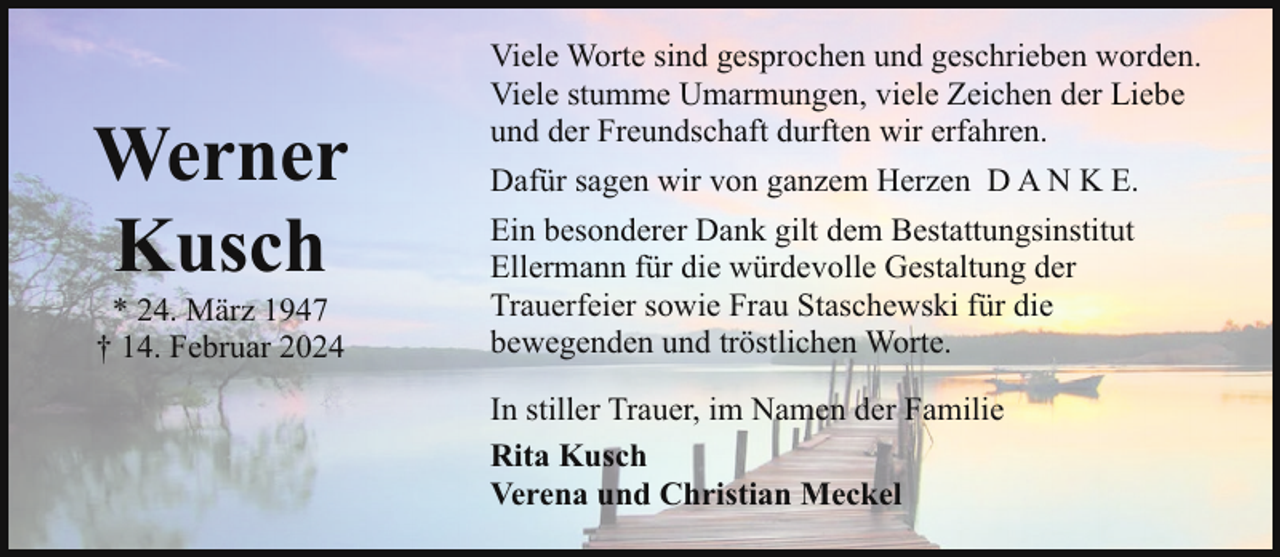 <p>Werner<br />Kusch<br />* 24. März 1947<br />† 14. Februar 2024</p><p>Viele Worte sind gesprochen und geschrieben worden.<br />Viele stumme Umarmungen, viele Zeichen der Liebe<br />und der Freundschaft durften wir erfahren.<br />Dafür sagen wir von ganzem Herzen D A N K E.<br />Ein besonderer Dank gilt dem Bestattungsinstitut<br />Ellermann für die würdevolle Gestaltung der<br />Trauerfeier sowie Frau Staschewski für die<br />bewegenden und tröstlichen Worte.<br />In stiller Trauer, im Namen der Familie<br />Rita Kusch<br />Verena und Christian Meckel</p>