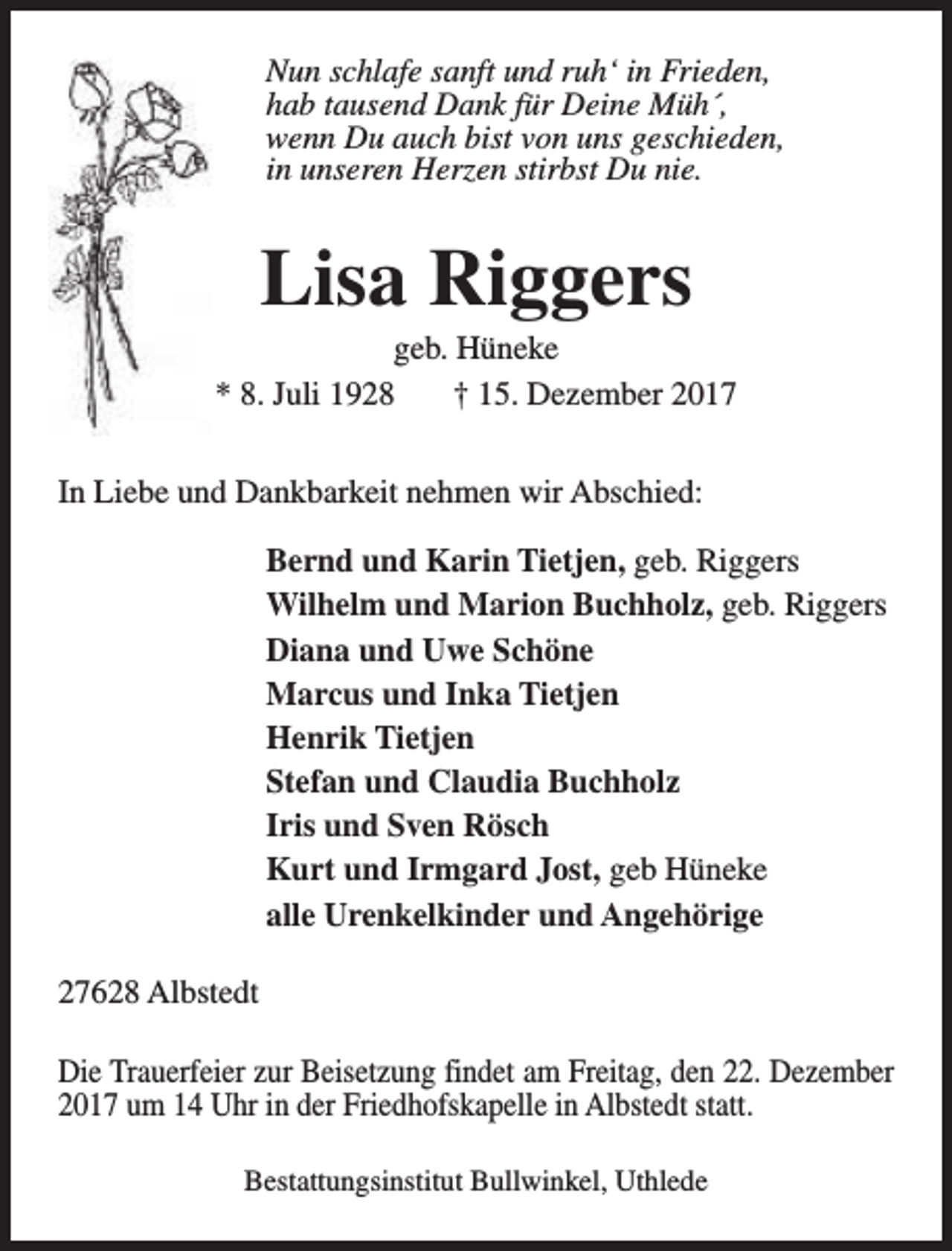 <p>Nun schlafe sanft und ruh‘ in Frieden,<br />hab tausend Dank für Deine Müh´,<br />wenn Du auch bist von uns geschieden,<br />in unseren Herzen stirbst Du nie.</p><p>Lisa Riggers</p><p>geb. Hüneke<br />* 8. Juli 1928<br />† 15. Dezember 2017<br />In Liebe und Dankbarkeit nehmen wir Abschied:<br />Bernd und Karin Tietjen, geb. Riggers<br />Wilhelm und Marion Buchholz, geb. Riggers<br />Diana und Uwe Schöne<br />Marcus und Inka Tietjen<br />Henrik Tietjen<br />Stefan und Claudia Buchholz<br />Iris und Sven Rösch<br />Kurt und Irmgard Jost, geb Hüneke<br />alle Urenkelkinder und Angehörige<br />27628 Albstedt<br />Die Trauerfeier zur Beisetzung findet am Freitag, den 22. Dezember<br />2017 um 14 Uhr in der Friedhofskapelle in Albstedt statt.<br />Bestattungsinstitut Bullwinkel, Uthlede</p>