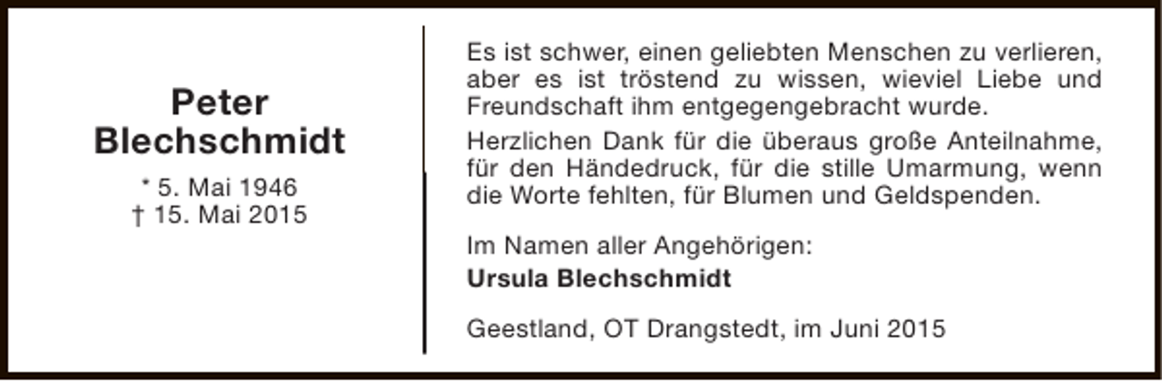 <p>Peter<br />Blechschmidt<br />* 5. Mai 1946<br />† 15. Mai 2015</p><p>Es ist schwer, einen geliebten Menschen zu verlieren,<br />aber es ist tröstend zu wissen, wieviel Liebe und<br />Freundschaft ihm entgegengebracht wurde.<br />Herzlichen Dank für die überaus große Anteilnahme,<br />für den Händedruck, für die stille Umarmung, wenn<br />die Worte fehlten, für Blumen und Geldspenden.<br />Im Namen aller Angehörigen:<br />Ursula Blechschmidt<br />Geestland, OT Drangstedt, im Juni 2015</p>