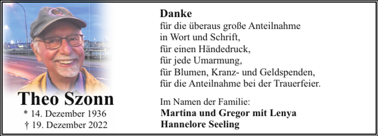 <p>Danke</p><p>Theo Szonn<br />* 14. Dezember 1936<br />† 19. Dezember 2022</p><p>für die überaus große Anteilnahme<br />in Wort und Schrift,<br />für einen Händedruck,<br />für jede Umarmung,<br />für Blumen, Kranz- und Geldspenden,<br />für die Anteilnahme bei der Trauerfeier.<br />Im Namen der Familie:</p><p>Martina und Gregor mit Lenya<br />Hannelore Seeling</p>
