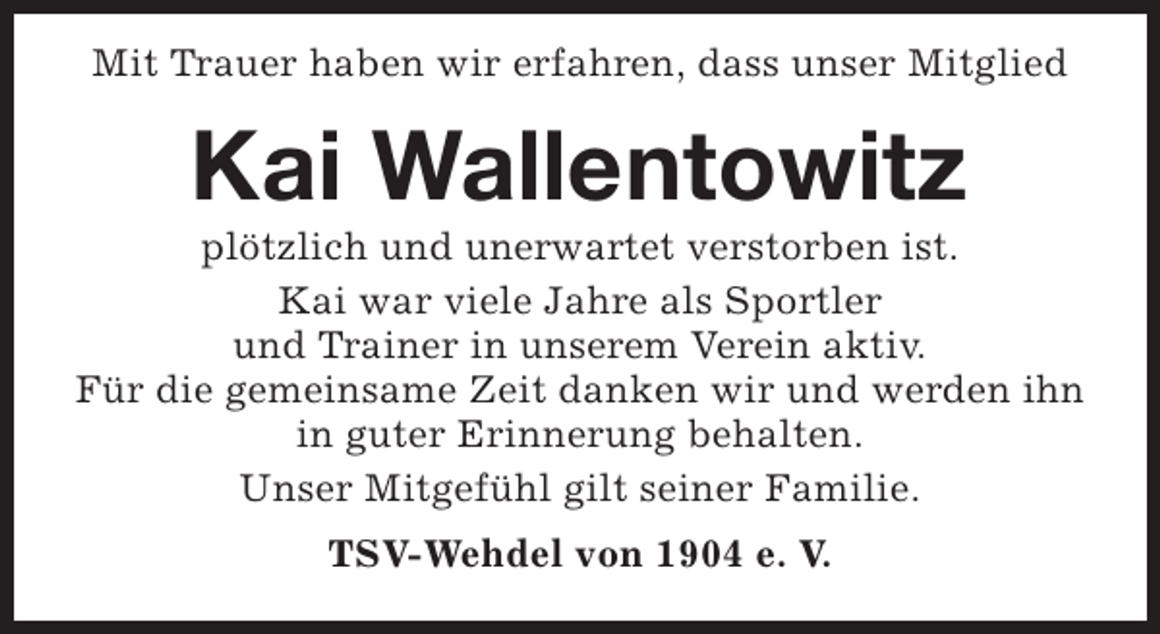<p>Mit Trauer haben wir erfahren, dass unser Mitglied</p><p>Kai Wallentowitz</p><p>plötzlich und unerwartet verstorben ist.<br />Kai war viele Jahre als Sportler<br />und Trainer in unserem Verein aktiv.<br />Für die gemeinsame Zeit danken wir und werden ihn<br />in guter Erinnerung behalten.<br />Unser Mitgefühl gilt seiner Familie.<br />TSV-Wehdel von 1904 e. V.</p>