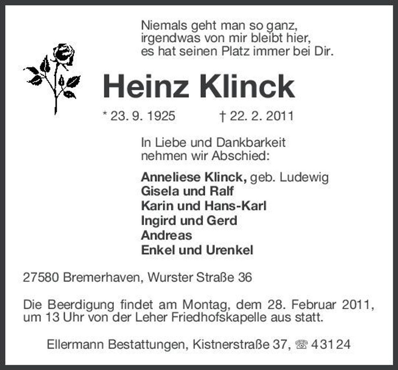 <p>Niemals geht man so ganz,<br />irgendwas von mir bleibt hier,<br />es hat seinen Platz immer bei Dir.<br />Heinz Klinck<br />* 23. 9. 1925 † 22. 2. 2011<br />In Liebe und Dankbarkeit<br />nehmen wir Abschied:<br />Anneliese Klinck, geb. Ludewig<br />Gisela und Ralf<br />Karin und Hans-Karl<br />Ingird und Gerd<br />Andreas<br />Enkel und Urenkel<br />27580 Bremerhaven, Wurster Straße 36<br />Die Beerdigung findet am Montag, dem 28. Februar 2011, um 13 Uhr von der Leher Friedhofskapelle aus statt.<br />Ellermann Bestattungen, Kistnerstraße 37, T 4 31 24</p>