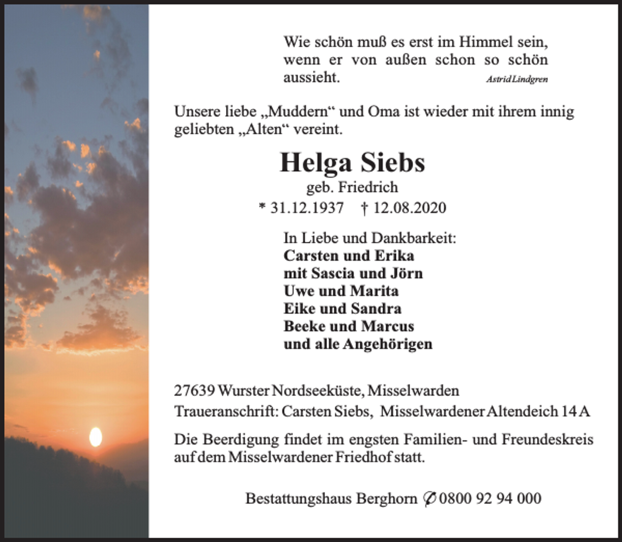 <p>Wie schön muß es erst im Himmel sein,<br />wenn er von außen schon so schön<br />aussieht.<br />Astrid Lindgren<br />Unsere liebe „Muddern“ und Oma ist wieder mit ihrem innig<br />geliebten „Alten“ vereint.</p><p>Helga Siebs</p><p>geb. Friedrich<br />* 31.12.1937 † 12.08.2020<br />In Liebe und Dankbarkeit:<br />Carsten und Erika<br />mit Sascia und Jörn<br />Uwe und Marita<br />Eike und Sandra<br />Beeke und Marcus<br />und alle Angehörigen<br />27639 Wurster Nordseeküste, Misselwarden<br />Traueranschrift: Carsten Siebs, MisselwardenerAltendeich 14A<br />Die Beerdigung findet im engsten Familien- und Freundeskreis<br />auf dem Misselwardener Friedhof statt.<br />Bestattungshaus Berghorn * 0800 92 94 000</p>