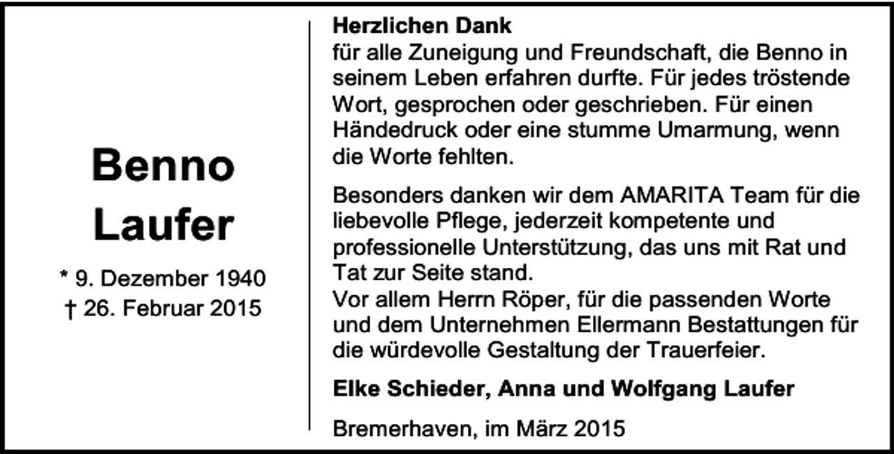 <p>Benno<br />Laufer<br />* 9. Dezember 1940<br />† 26. Februar 2015</p><p>Herzlichen Dank<br />für alle Zuneigung und Freundschaft, die Benno in<br />seinem Leben erfahren durfte. Für jedes tröstende<br />Wort, gesprochen oder geschrieben. Für einen<br />Händedruck oder eine stumme Umarmung, wenn<br />die Worte fehlten.<br />Besonders danken wir dem AMARITA Team für die<br />liebevolle Pflege, jederzeit kompetente und<br />professionelle Unterstützung, das uns mit Rat und<br />Tat zur Seite stand.<br />Vor allem Herrn Röper, für die passenden Worte<br />und dem Unternehmen Ellermann Bestattungen für<br />die würdevolle Gestaltung der Trauerfeier.<br />Elke Schieder, Anna und Wolfgang Laufer<br />Bremerhaven, im März 2015</p>