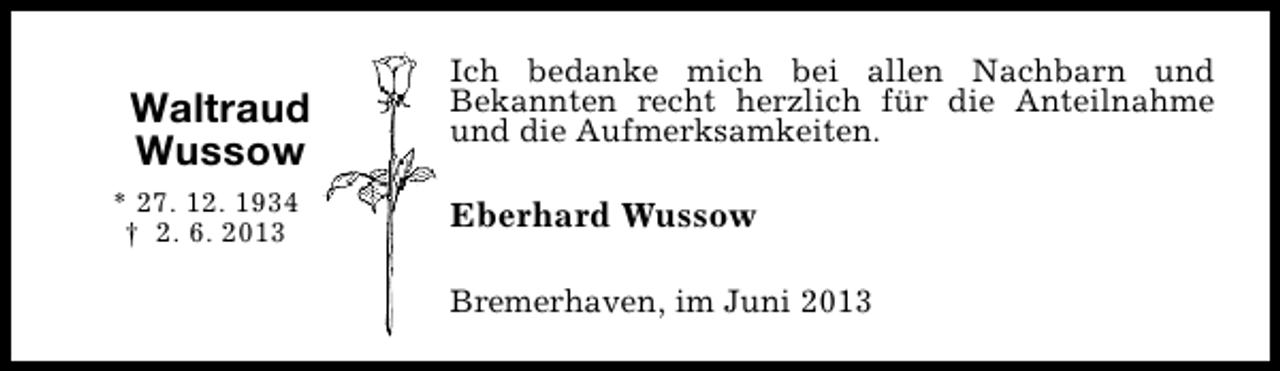 <p>Waltraud<br />Wussow<br />* 27. 12. 1934<br />† 2. 6. 2013</p><p>Ich bedanke mich bei allen Nachbarn und<br />Bekannten recht herzlich für die Anteilnahme<br />und die Aufmerksamkeiten.</p><p>Eberhard Wussow<br />Bremerhaven, im Juni 2013</p>