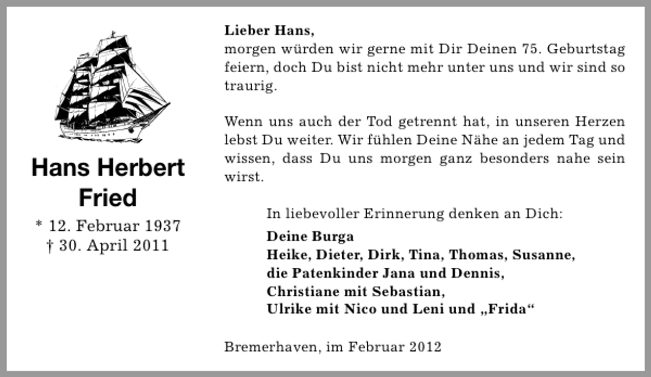 <p>Lieber Hans,<br />morgen würden wir gerne mit Dir Deinen 75. Geburtstag<br />feiern, doch Du bist nicht mehr unter uns und wir sind so<br />traurig.</p><p>Hans Herbert<br />Fried<br />* 12. Februar 1937<br />† 30. April 2011</p><p>Wenn uns auch der Tod getrennt hat, in unseren Herzen<br />lebst Du weiter. Wir fühlen Deine Nähe an jedem Tag und<br />wissen, dass Du uns morgen ganz besonders nahe sein<br />wirst.<br />In liebevoller Erinnerung denken an Dich:<br />Deine Burga<br />Heike, Dieter, Dirk, Tina, Thomas, Susanne,<br />die Patenkinder Jana und Dennis,<br />Christiane mit Sebastian,<br />Ulrike mit Nico und Leni und „Frida“<br />Bremerhaven, im Februar 2012</p>