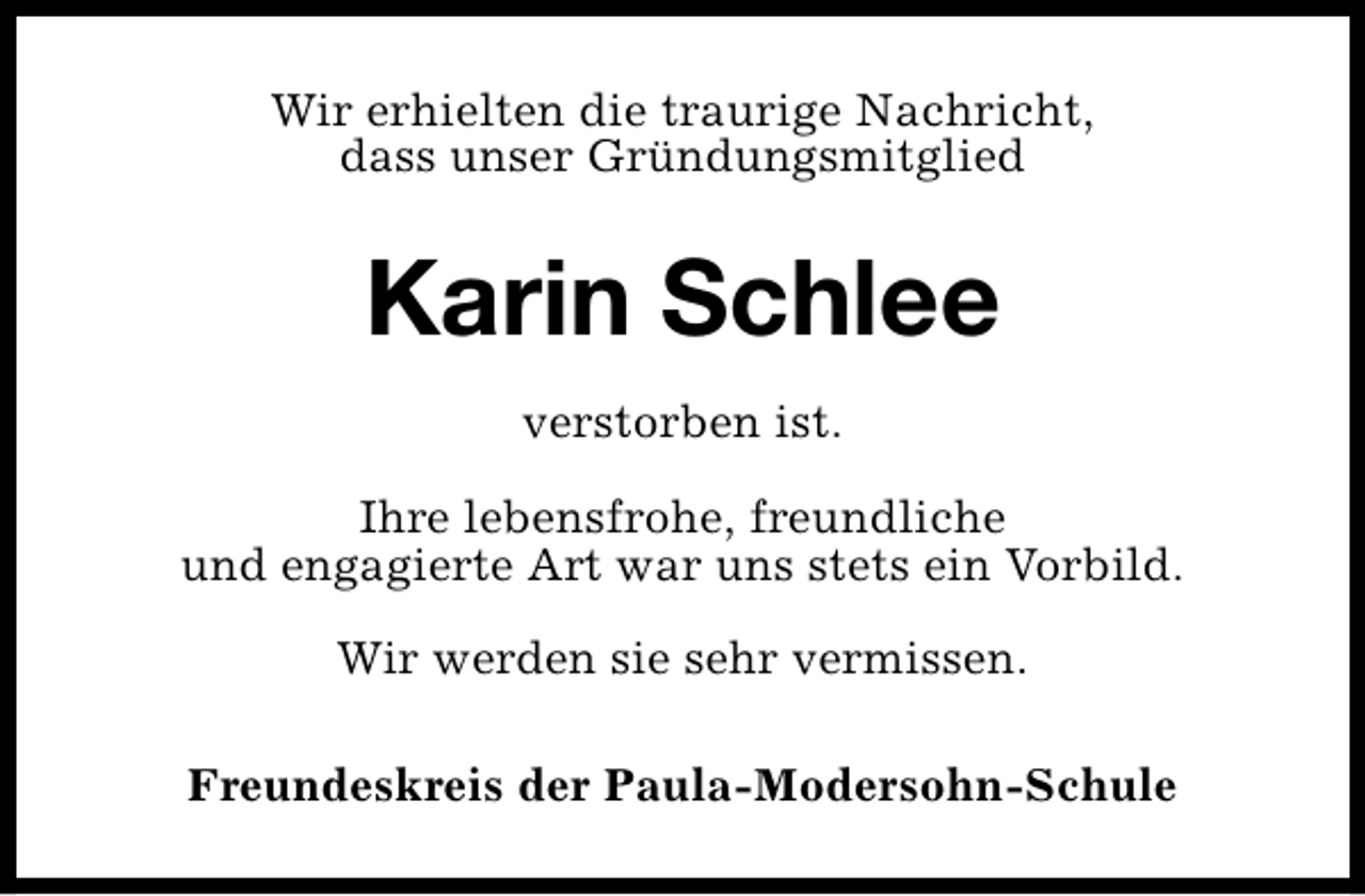 <p>Wir erhielten die traurige Nachricht,<br />dass unser Gründungsmitglied</p><p>Karin Schlee<br />verstorben ist.<br />Ihre lebensfrohe, freundliche<br />und engagierte Art war uns stets ein Vorbild.<br />Wir werden sie sehr vermissen.<br />Freundeskreis der Paula-Modersohn-Schule</p>