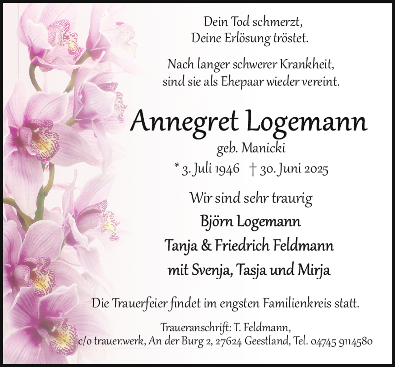 <p>Dein Tod schmerzt,<br />Deine Erlösung tröstet.<br />Nach langer schwerer Krankheit,<br />sind sie als Ehepaar wieder vereint.</p>
<p>geb. Manicki<br />* 3. Juli 1946 † 30. Juni 2025</p>
<p>Wir sind sehr traurig</p>
<p>Die Trauerfeier ﬁndet im engsten Familienkreis sta .<br />Traueranschriﬅ: T. Feldmann,<br />c/o trauer.werk, An der Burg 2, 27624 Geestland, Tel. 04745 9114580</p>