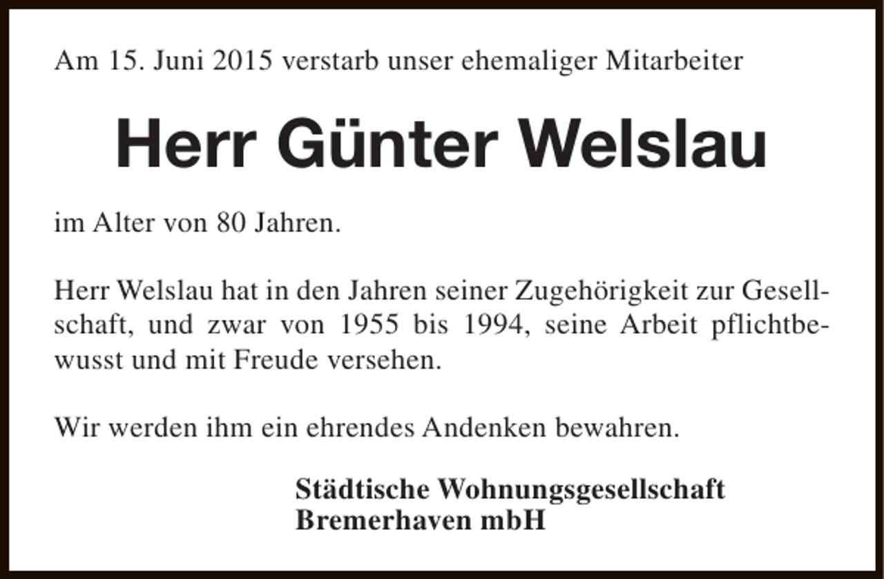 <p>Am 15. Juni 2015 verstarb unser ehemaliger Mitarbeiter</p><p>Herr Günter Welslau<br />im Alter von 80 Jahren.<br />Herr Welslau hat in den Jahren seiner Zugehörigkeit zur Gesellschaft, und zwar von 1955 bis 1994, seine Arbeit pflichtbewusst und mit Freude versehen.<br />Wir werden ihm ein ehrendes Andenken bewahren.<br />Städtische Wohnungsgesellschaft<br />Bremerhaven mbH</p>