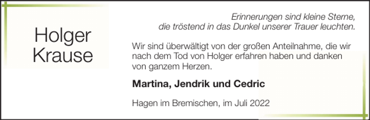 <p>Holger<br />Krause</p><p>Erinnerungen sind kleine Sterne,<br />die tröstend in das Dunkel unserer Trauer leuchten.<br />Wir sind überwältigt von der großen Anteilnahme, die wir<br />nach dem Tod von Holger erfahren haben und danken<br />von ganzem Herzen.</p><p>Martina, Jendrik und Cedric<br />Hagen im Bremischen, im Juli 2022</p>