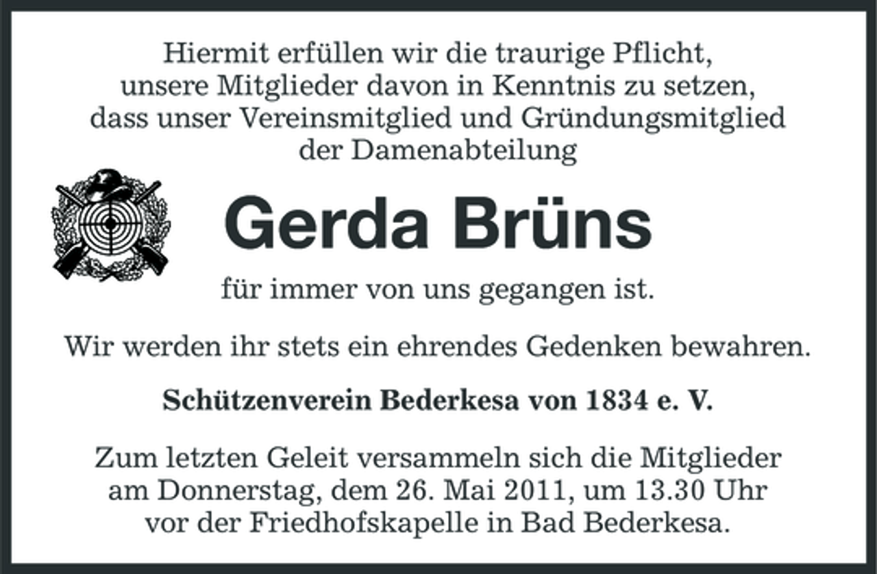 <p>Hiermit erfüllen wir die traurige Pflicht, unsere Mitglieder davon in Kenntnis zu setzen, dass unser Vereinsmitglied und Gründungsmitglied der Damenabteilung</p><p>Gerda Brüns<br />für immer von uns gegangen ist. Wir werden ihr stets ein ehrendes Gedenken bewahren. Schützenverein Bederkesa von 1834 e. V. Zum letzten Geleit versammeln sich die Mitglieder am Donnerstag, dem 26. Mai 2011, um 13.30 Uhr vor der Friedhofskapelle in Bad Bederkesa.</p>
