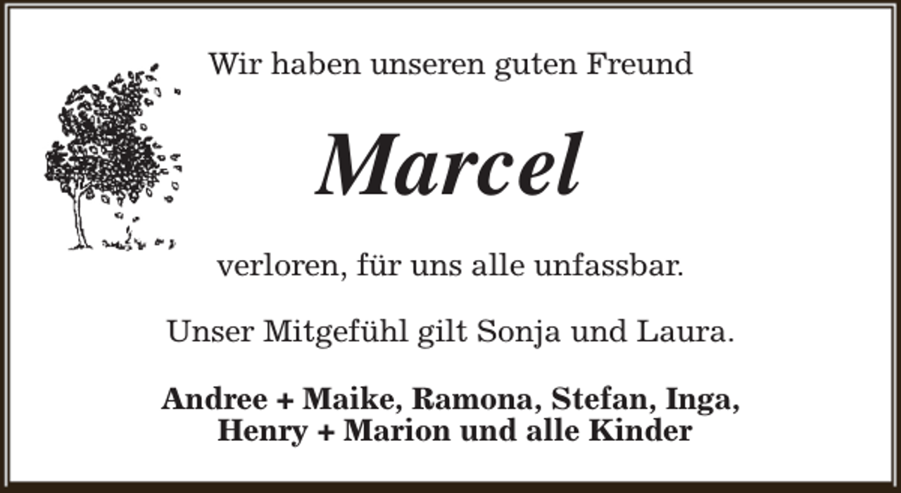 <p>Wir haben unseren guten Freund</p><p>Marcel<br />verloren, für uns alle unfassbar.<br />Unser Mitgefühl gilt Sonja und Laura.<br />Andree + Maike, Ramona, Stefan, Inga,<br />Henry + Marion und alle Kinder</p>