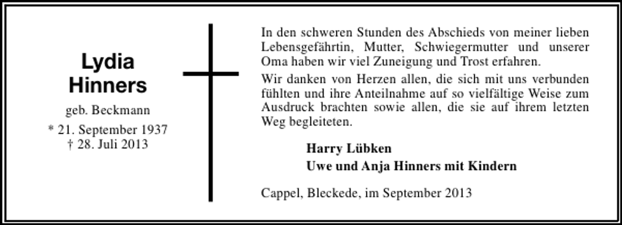 <p>Lydia<br />Hinners<br />geb. Beckmann<br />* 21. September 1937<br />† 28. Juli 2013</p><p>In den schweren Stunden des Abschieds von meiner lieben<br />Lebensgefährtin, Mutter, Schwiegermutter und unserer<br />Oma haben wir viel Zuneigung und Trost erfahren.<br />Wir danken von Herzen allen, die sich mit uns verbunden<br />fühlten und ihre Anteilnahme auf so vielfältige Weise zum<br />Ausdruck brachten sowie allen, die sie auf ihrem letzten<br />Weg begleiteten.<br />Harry Lübken<br />Uwe und Anja Hinners mit Kindern<br />Cappel, Bleckede, im September 2013</p>