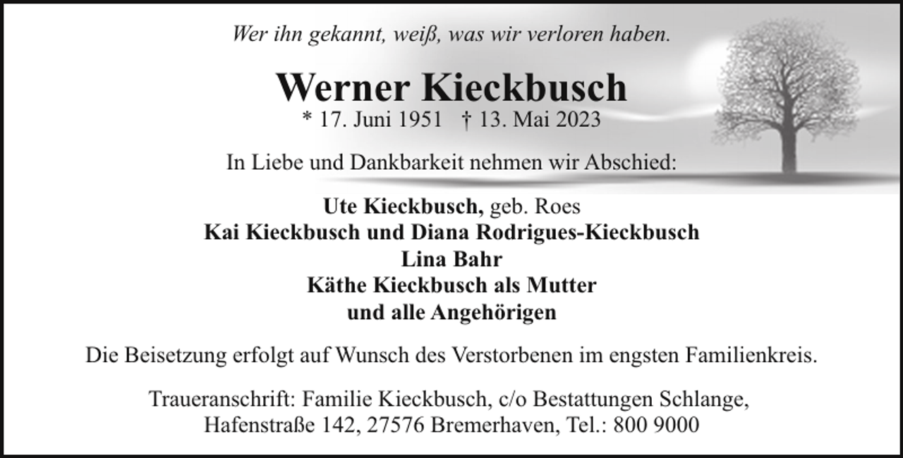 <p>Wer ihn gekannt, weiß, was wir verloren haben.</p><p>Werner Kieckbusch<br />* 17. Juni 1951 † 13. Mai 2023</p><p>In Liebe und Dankbarkeit nehmen wir Abschied:<br />Ute Kieckbusch, geb. Roes<br />Kai Kieckbusch und Diana Rodrigues-Kieckbusch<br />Lina Bahr<br />Käthe Kieckbusch als Mutter<br />und alle Angehörigen<br />Die Beisetzung erfolgt auf Wunsch des Verstorbenen im engsten Familienkreis.<br />Traueranschrift: Familie Kieckbusch, c/o Bestattungen Schlange,<br />Hafenstraße 142, 27576 Bremerhaven, Tel.: 800 9000</p>