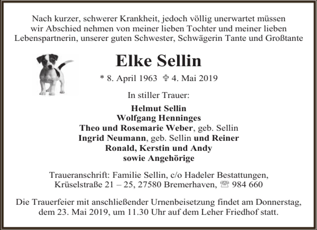 <p>Nach kurzer, schwerer Krankheit, jedoch völlig unerwartet müssen<br />wir Abschied nehmen von meiner lieben Tochter und meiner lieben<br />Lebenspartnerin, unserer guten Schwester, Schwägerin Tante und Großtante</p><p>Elke Sellin<br />* 8. April 1963  4. Mai 2019<br />In stiller Trauer:<br />Helmut Sellin<br />Wolfgang Henninges<br />Theo und Rosemarie Weber, geb. Sellin<br />Ingrid Neumann, geb. Sellin und Reiner<br />Ronald, Kerstin und Andy<br />sowie Angehörige<br />Traueranschrift: Familie Sellin, c/o Hadeler Bestattungen,<br />Krüselstraße 21 – 25, 27580 Bremerhaven,  984 660<br />Die Trauerfeier mit anschließender Urnenbeisetzung findet am Donnerstag,<br />dem 23. Mai 2019, um 11.30 Uhr auf dem Leher Friedhof statt.</p>