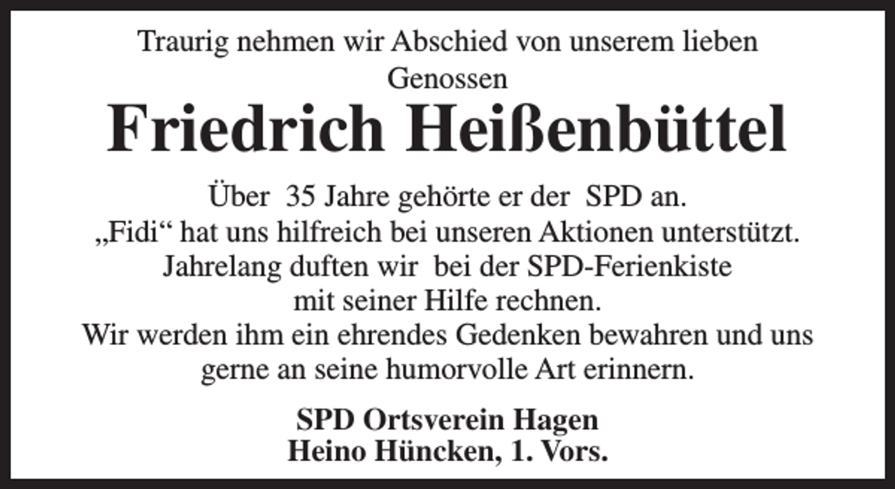 <p>Traurig nehmen wir Abschied von unserem lieben<br />Genossen</p><p>Friedrich Heißenbüttel<br />Über 35 Jahre gehörte er der SPD an.<br />„Fidi“ hat uns hilfreich bei unseren Aktionen unterstützt.<br />Jahrelang duften wir bei der SPD-Ferienkiste<br />mit seiner Hilfe rechnen.<br />Wir werden ihm ein ehrendes Gedenken bewahren und uns<br />gerne an seine humorvolle Art erinnern.<br />SPD Ortsverein Hagen<br />Heino Hüncken, 1. Vors.</p>