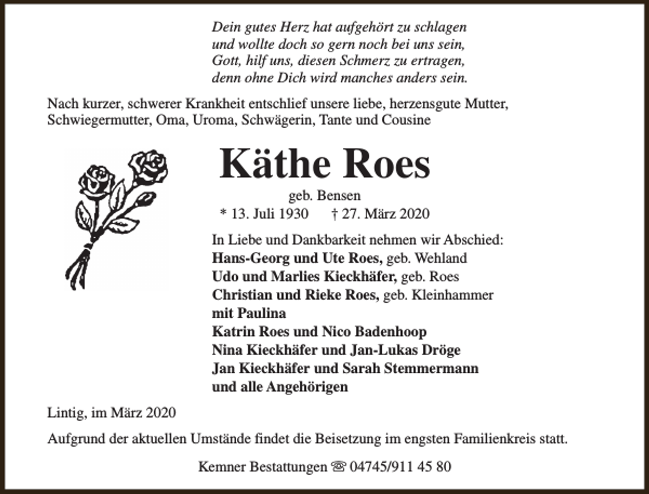 <p>Dein gutes Herz hat aufgehört zu schlagen<br />und wollte doch so gern noch bei uns sein,<br />Gott, hilf uns, diesen Schmerz zu ertragen,<br />denn ohne Dich wird manches anders sein.<br />Nach kurzer, schwerer Krankheit entschlief unsere liebe, herzensgute Mutter,<br />Schwiegermutter, Oma, Uroma, Schwägerin, Tante und Cousine</p><p>Käthe Roes<br />geb. Bensen<br />* 13. Juli 1930<br />† 27. März 2020</p><p>In Liebe und Dankbarkeit nehmen wir Abschied:<br />Hans-Georg und Ute Roes, geb. Wehland<br />Udo und Marlies Kieckhäfer, geb. Roes<br />Christian und Rieke Roes, geb. Kleinhammer<br />mit Paulina<br />Katrin Roes und Nico Badenhoop<br />Nina Kieckhäfer und Jan-Lukas Dröge<br />Jan Kieckhäfer und Sarah Stemmermann<br />und alle Angehörigen<br />Lintig, im März 2020<br />Aufgrund der aktuellen Umstände findet die Beisetzung im engsten Familienkreis statt.<br />Kemner Bestattungen s 04745/911 45 80</p>