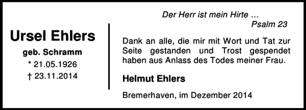 <p>Ursel Ehlers<br />geb. Schramm<br />* 21.05.1926<br />† 23.11.2014</p><p>Der Herr ist mein Hirte …<br />Psalm 23<br />Dank an alle, die mir mit Wort und Tat zur<br />Seite gestanden und Trost gespendet<br />haben aus Anlass des Todes meiner Frau.</p><p>Helmut Ehlers<br />Bremerhaven, im Dezember 2014</p>