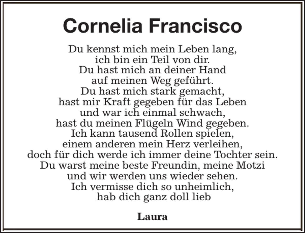 <p>Cornelia Francisco<br />Du kennst mich mein Leben lang,<br />ich bin ein Teil von dir.<br />Du hast mich an deiner Hand<br />auf meinen Weg geführt.<br />Du hast mich stark gemacht,<br />hast mir Kraft gegeben für das Leben<br />und war ich einmal schwach,<br />hast du meinen Flügeln Wind gegeben.<br />Ich kann tausend Rollen spielen,<br />einem anderen mein Herz verleihen,<br />doch für dich werde ich immer deine Tochter sein.<br />Du warst meine beste Freundin, meine Motzi<br />und wir werden uns wieder sehen.<br />Ich vermisse dich so unheimlich,<br />hab dich ganz doll lieb<br />Laura</p>