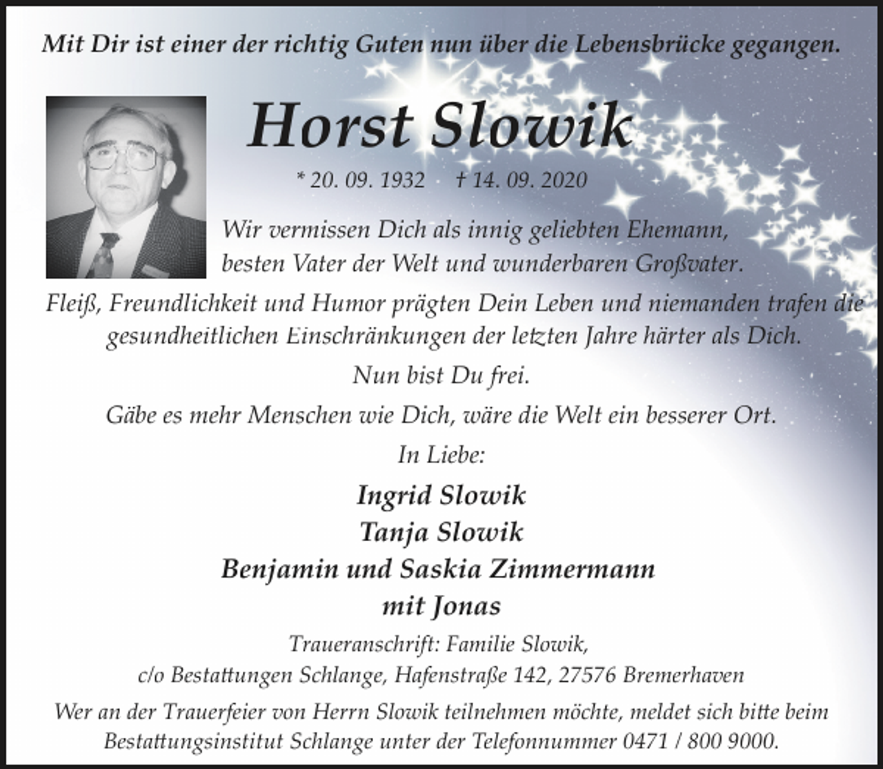 <p>Mit Dir ist einer der richtig Guten nun über die Lebensbrücke gegangen.</p>
<p>Horst Slowik<br />* 20. 09. 1932</p>
<p>† 14. 09. 2020</p>
<p>Wir vermissen Dich als innig geliebten Ehemann,<br />besten Vater der Welt und wunderbaren Großvater.<br />Fleiß, Freundlichkeit und Humor prägten Dein Leben und niemanden trafen die<br />gesundheitlichen Einschränkungen der le�ten Jahre härter als Dich.<br />Nun bist Du frei.<br />Gäbe es mehr Menschen wie Dich, wäre die Welt ein besserer Ort.<br />In Liebe:</p>
<p>Ingrid Slowik<br />Tanja Slowik<br />Benjamin und Saskia Zimmermann<br />mit Jonas<br />Traueranschrift: Familie Slowik,<br />c/o Besta�ungen Schlange, Hafenstraße 142, 27576 Bremerhaven<br />Wer an der Trauerfeier von Herrn Slowik teilnehmen möchte, meldet sich bi�e beim<br />Besta�ungsinstitut Schlange unter der Telefonnummer 0471 / 800 9000.</p>
