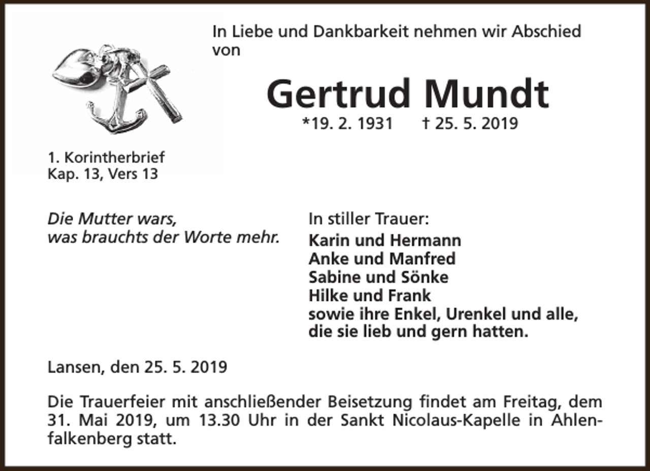 <p>In Liebe und Dankbarkeit nehmen wir Abschied<br />von</p><p>Gertrud Mundt<br />*19. 2. 1931</p><p>† 25. 5. 2019</p><p>1. Korintherbrief<br />Kap. 13, Vers 13</p><p>Die Mutter wars,<br />was brauchts der Worte mehr.</p><p>In stiller Trauer:<br />Karin und Hermann<br />Anke und Manfred<br />Sabine und Sönke<br />Hilke und Frank<br />sowie ihre Enkel, Urenkel und alle,<br />die sie lieb und gern hatten.</p><p>Lansen, den 25. 5. 2019<br />Die Trauerfeier mit anschließender Beisetzung findet am Freitag, dem<br />31. Mai 2019, um 13.30 Uhr in der Sankt Nicolaus-Kapelle in Ahlenfalkenberg statt.</p>