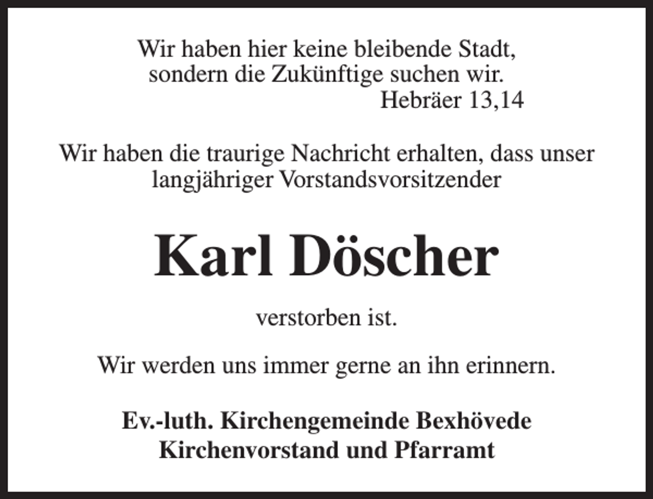 <p>Wir haben hier keine bleibende Stadt,<br />sondern die Zukünftige suchen wir.<br />Hebräer 13,14<br />Wir haben die traurige Nachricht erhalten, dass unser<br />langjähriger Vorstandsvorsitzender</p><p>Karl Döscher<br />verstorben ist.<br />Wir werden uns immer gerne an ihn erinnern.<br />Ev.-luth. Kirchengemeinde Bexhövede<br />Kirchenvorstand und Pfarramt</p>