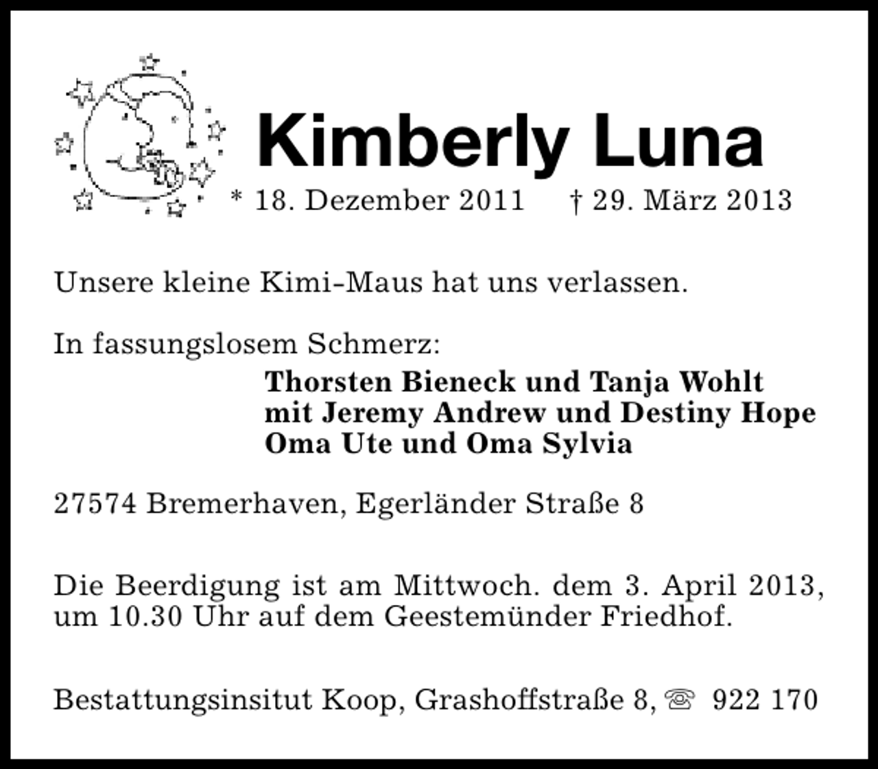 <p>Kimberly Luna</p><p>* 18. Dezember 2011</p><p>† 29. März 2013</p><p>Unsere kleine Kimi-Maus hat uns verlassen.<br />In fassungslosem Schmerz:<br />Thorsten Bieneck und Tanja Wohlt<br />mit Jeremy Andrew und Destiny Hope<br />Oma Ute und Oma Sylvia<br />27574 Bremerhaven, Egerländer Straße 8<br />Die Beerdigung ist am Mittwoch. dem 3. April 2013,<br />um 10.30 Uhr auf dem Geestemünder Friedhof.<br />Bestattungsinsitut Koop, Grashoffstraße 8, s 922 170</p>