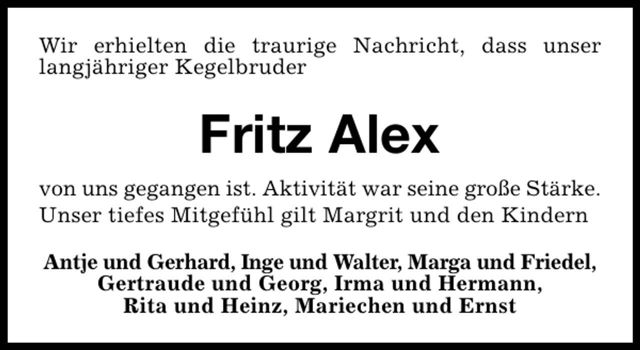 <p>Wir erhielten die traurige Nachricht, dass unser<br />langjähriger Kegelbruder</p><p>Fritz Alex<br />von uns gegangen ist. Aktivität war seine große Stärke.<br />Unser tiefes Mitgefühl gilt Margrit und den Kindern<br />Antje und Gerhard, Inge und Walter, Marga und Friedel,<br />Gertraude und Georg, Irma und Hermann,<br />Rita und Heinz, Mariechen und Ernst</p>