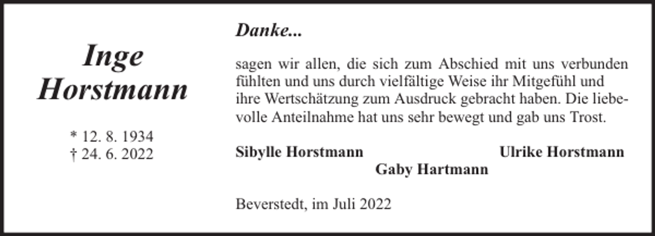 <p>Inge<br />Horstmann<br />* 12. 8. 1934<br />† 24. 6. 2022</p><p>Danke...<br />sagen wir allen, die sich zum Abschied mit uns verbunden<br />fühlten und uns durch vielfältige Weise ihr Mitgefühl und<br />ihre Wertschätzung zum Ausdruck gebracht haben. Die liebevolle Anteilnahme hat uns sehr bewegt und gab uns Trost.<br />Sibylle Horstmann</p><p>Gaby Hartmann</p><p>Beverstedt, im Juli 2022</p><p>Ulrike Horstmann</p>