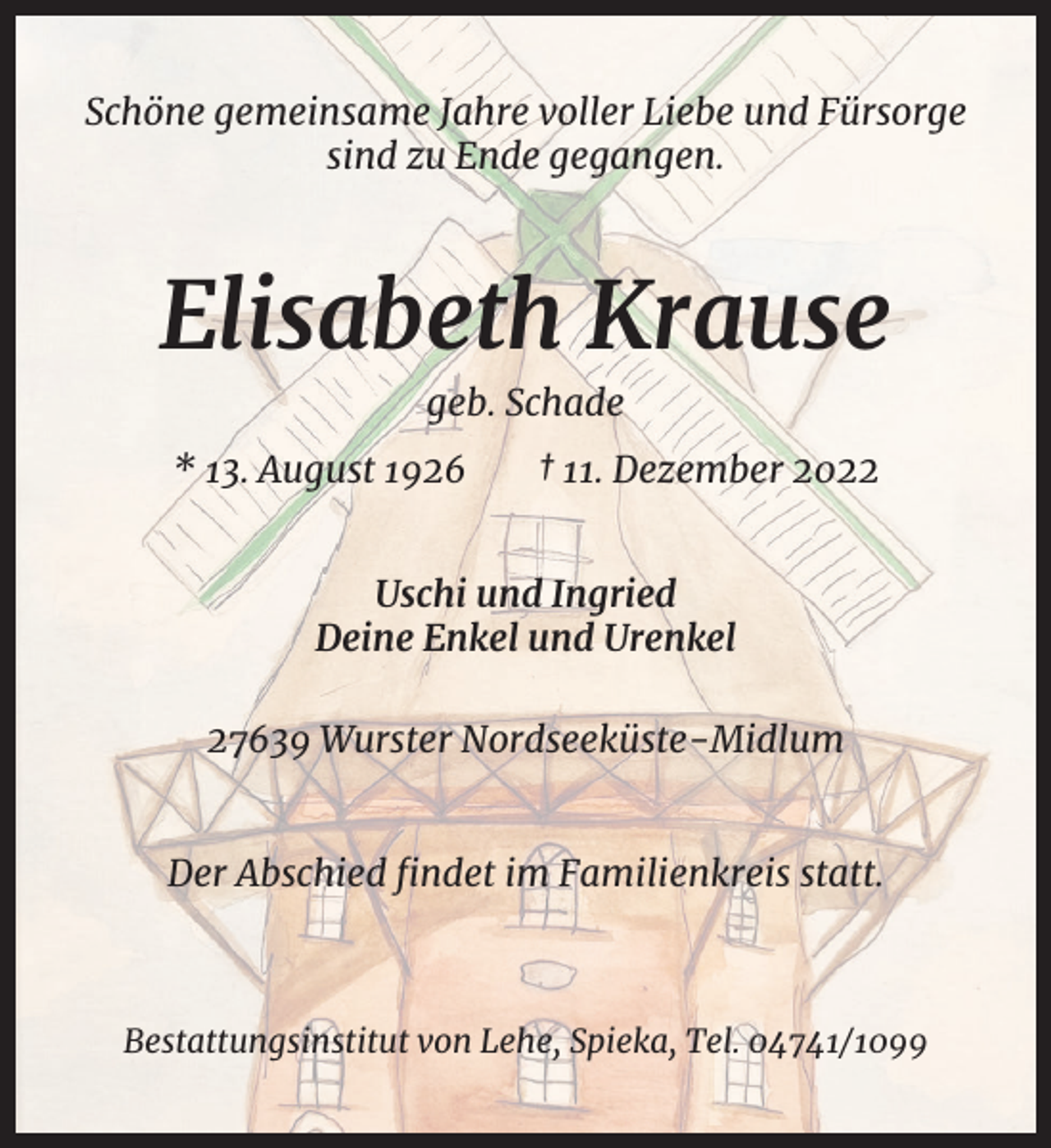 <p>Schöne gemeinsame Jahre voller Liebe und Fürsorge<br />sind zu Ende gegangen.</p><p>Elisabeth Krause<br />geb. Schade<br />* 13. August 1926</p><p>† 11. Dezember 2022</p><p>Uschi und Ingried<br />Deine Enkel und Urenkel<br />27639 Wurster Nordseeküste-Midlum</p><p>Der Abschied ﬁndet im Familienkreis statt.</p><p>Bestattungsinstitut von Lehe, Spieka, Tel. 04741/1099</p>