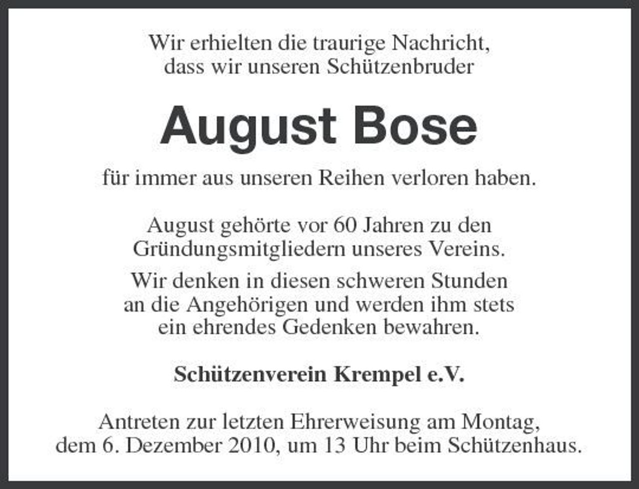<p>Wir erhielten die traurige Nachricht, dass wir unseren Schützenbruder</p><p>August Bose<br />für immer aus unseren Reihen verloren haben. August gehörte vor 60 Jahren zu den Gründungsmitgliedern unseres Vereins. Wir denken in diesen schweren Stunden an die Angehörigen und werden ihm stets ein ehrendes Gedenken bewahren. Schützenverein Krempel e.V. Antreten zur letzten Ehrerweisung am Montag, dem 6. Dezember 2010, um 13 Uhr beim Schützenhaus.</p>