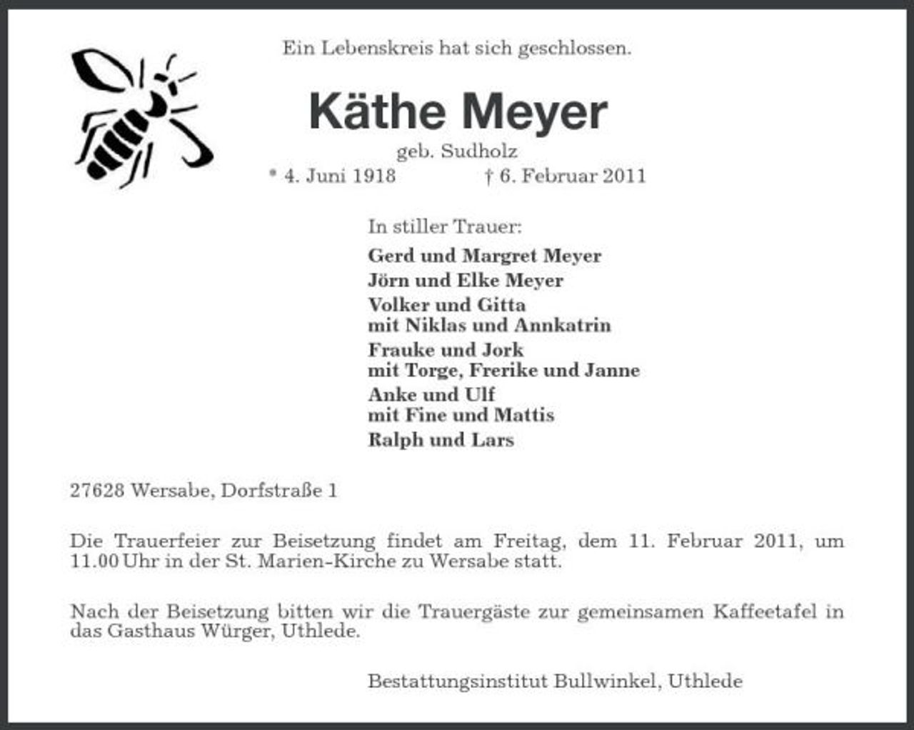 <p>Ein Lebenskreis hat sich geschlossen.</p><p>Käthe Meyer<br />* 4. Juni 1918 geb. Sudholz † 6. Februar 2011 In stiller Trauer: Gerd und Margret Meyer Jörn und Elke Meyer Volker und Gitta mit Niklas und Annkatrin Frauke und Jork mit Torge, Frerike und Janne Anke und Ulf mit Fine und Mattis Ralph und Lars 27628 Wersabe, Dorfstraße 1 Die Trauerfeier zur Beisetzung findet am Freitag, dem 11. Februar 2011, um 11.00 Uhr in der St. Marien-Kirche zu Wersabe statt. Nach der Beisetzung bitten wir die Trauergäste zur gemeinsamen Kaffeetafel in das Gasthaus Würger, Uthlede. Bestattungsinstitut Bullwinkel, Uthlede</p>