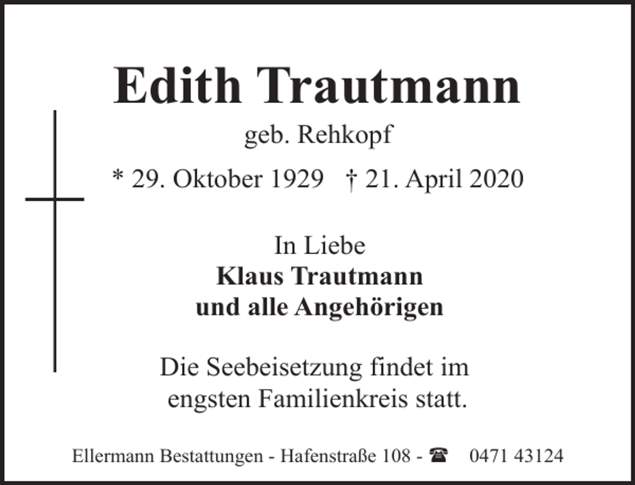 <p>Edith Trautmann<br />geb. Rehkopf</p><p>* 29. Oktober 1929 † 21. April 2020<br />In Liebe<br />Klaus Trautmann<br />und alle Angehörigen<br />Die Seebeisetzung findet im<br />engsten Familienkreis statt.<br />Ellermann Bestattungen - Hafenstraße 108 - (</p><p>0471 43124</p>