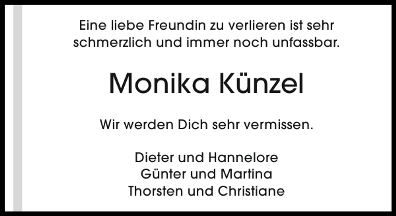 <p>Eine liebe Freundin zu verlieren ist sehr<br />schmerzlich und immer noch unfassbar.</p><p>Monika Künzel<br />Wir werden Dich sehr vermissen.<br />Dieter und Hannelore<br />Günter und Martina<br />Thorsten und Christiane</p>