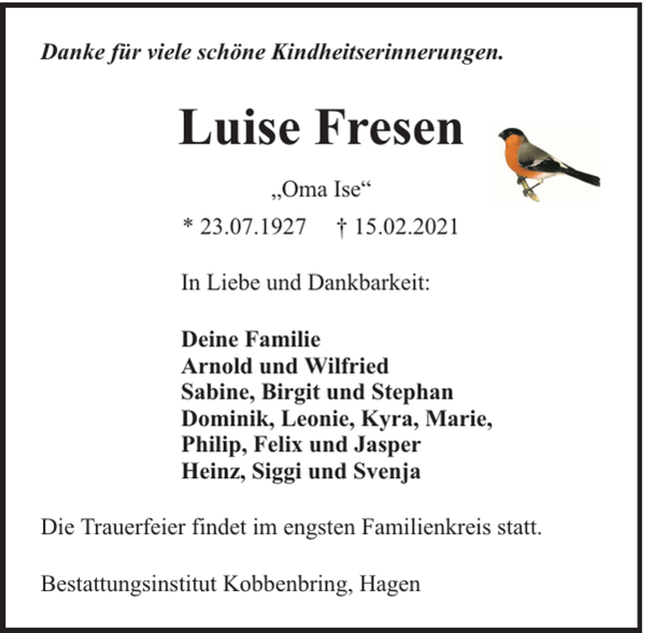 <p>Danke für viele schöne Kindheitserinnerungen.</p><p>Luise Fresen<br />„Oma Ise“<br />* 23.07.1927</p><p>† 15.02.2021</p><p>In Liebe und Dankbarkeit:<br />Deine Familie<br />Arnold und Wilfried<br />Sabine, Birgit und Stephan<br />Dominik, Leonie, Kyra, Marie,<br />Philip, Felix und Jasper<br />Heinz, Siggi und Svenja<br />Die Trauerfeier findet im engsten Familienkreis statt.<br />Bestattungsinstitut Kobbenbring, Hagen</p>