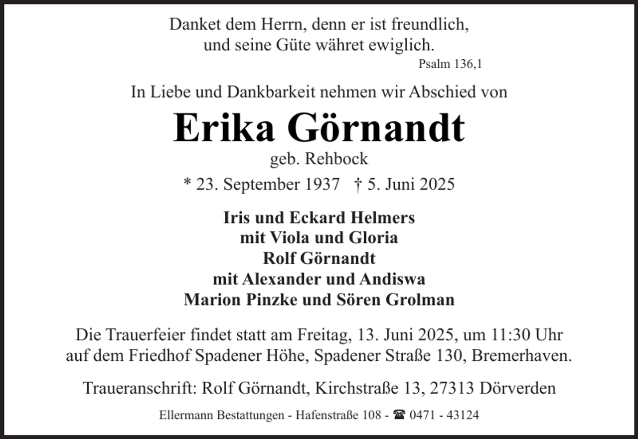 <p>Danket dem Herrn, denn er ist freundlich,<br />und seine Güte währet ewiglich.</p><p>Psalm 136,1</p><p>In Liebe und Dankbarkeit nehmen wir Abschied von</p><p>Erika Görnandt<br />geb. Rehbock<br />* 23. September 1937 † 5. Juni 2025<br />Iris und Eckard Helmers<br />mit Viola und Gloria<br />Rolf Görnandt<br />mit Alexander und Andiswa<br />Marion Pinzke und Sören Grolman</p><p>Die Trauerfeier findet statt am Freitag, 13. Juni 2025, um 11:30 Uhr<br />auf dem Friedhof Spadener Höhe, Spadener Straße 130, Bremerhaven.<br />Traueranschrift: Rolf Görnandt, Kirchstraße 13, 27313 Dörverden<br />Ellermann Bestattungen - Hafenstraße 108 - ( 0471 - 43124</p>