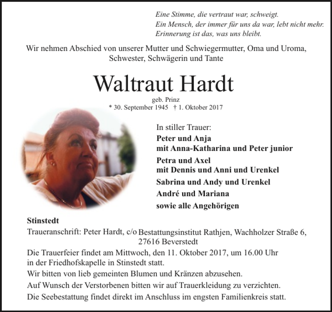 <p>Eine Stimme, die vertraut war, schweigt.<br />Ein Mensch, der immer für uns da war, lebt nicht mehr.<br />Erinnerung ist das, was uns bleibt.</p><p>Wir nehmen Abschied von unserer Mutter und Schwiegermutter, Oma und Uroma,<br />Schwester, Schwägerin und Tante</p><p>Waltraut Hardt<br />geb. Prinz<br />* 30. September 1945 † 1. Oktober 2017</p><p>In stiller Trauer:<br />Peter und Anja<br />mit Anna-Katharina und Peter junior<br />Petra und Axel<br />mit Dennis und Anni und Urenkel<br />Sabrina und Andy und Urenkel<br />André und Mariana<br />sowie alle Angehörigen<br />Stinstedt<br />Traueranschrift: Peter Hardt, c/o Bestattungsinstitut Rathjen, Wachholzer Straße 6,<br />27616 Beverstedt<br />Die Trauerfeier findet am Mittwoch, den 11. Oktober 2017, um 16.00 Uhr<br />in der Friedhofskapelle in Stinstedt statt.<br />Wir bitten von lieb gemeinten Blumen und Kränzen abzusehen.<br />Auf Wunsch der Verstorbenen bitten wir auf Trauerkleidung zu verzichten.<br />Die Seebestattung findet direkt im Anschluss im engsten Familienkreis statt.</p>