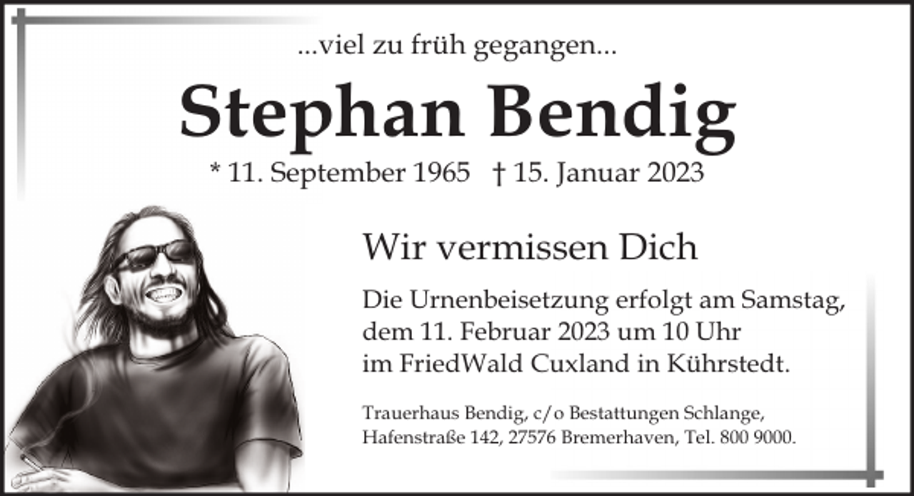 <p>...viel zu früh gegangen...</p><p>Stephan Bendig<br />* 11. September 1965 † 15. Januar 2023</p><p>Wir vermissen Dich<br />Die Urnenbeisetzung erfolgt am Samstag,<br />dem 11. Februar 2023 um 10 Uhr<br />im FriedWald Cuxland in Kührstedt.<br />Trauerhaus Bendig, c/o Bestattungen Schlange,<br />Hafenstraße 142, 27576 Bremerhaven, Tel. 800 9000.</p>