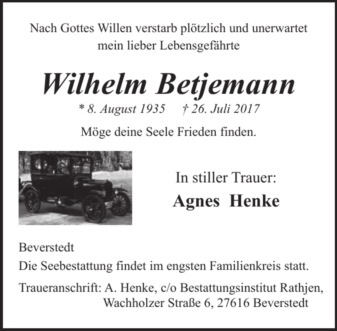 <p>Nach Gottes Willen verstarb plötzlich und unerwartet<br />mein lieber Lebensgefährte</p><p>Wilhelm Betjemann<br />* 8. August 1935</p><p>† 26. Juli 2017</p><p>Möge deine Seele Frieden finden.</p><p>In stiller Trauer:</p><p>Agnes Henke<br />Beverstedt<br />Die Seebestattung findet im engsten Familienkreis statt.<br />Traueranschrift: A. Henke, c/o Bestattungsinstitut Rathjen,<br />Wachholzer Straße 6, 27616 Beverstedt</p>