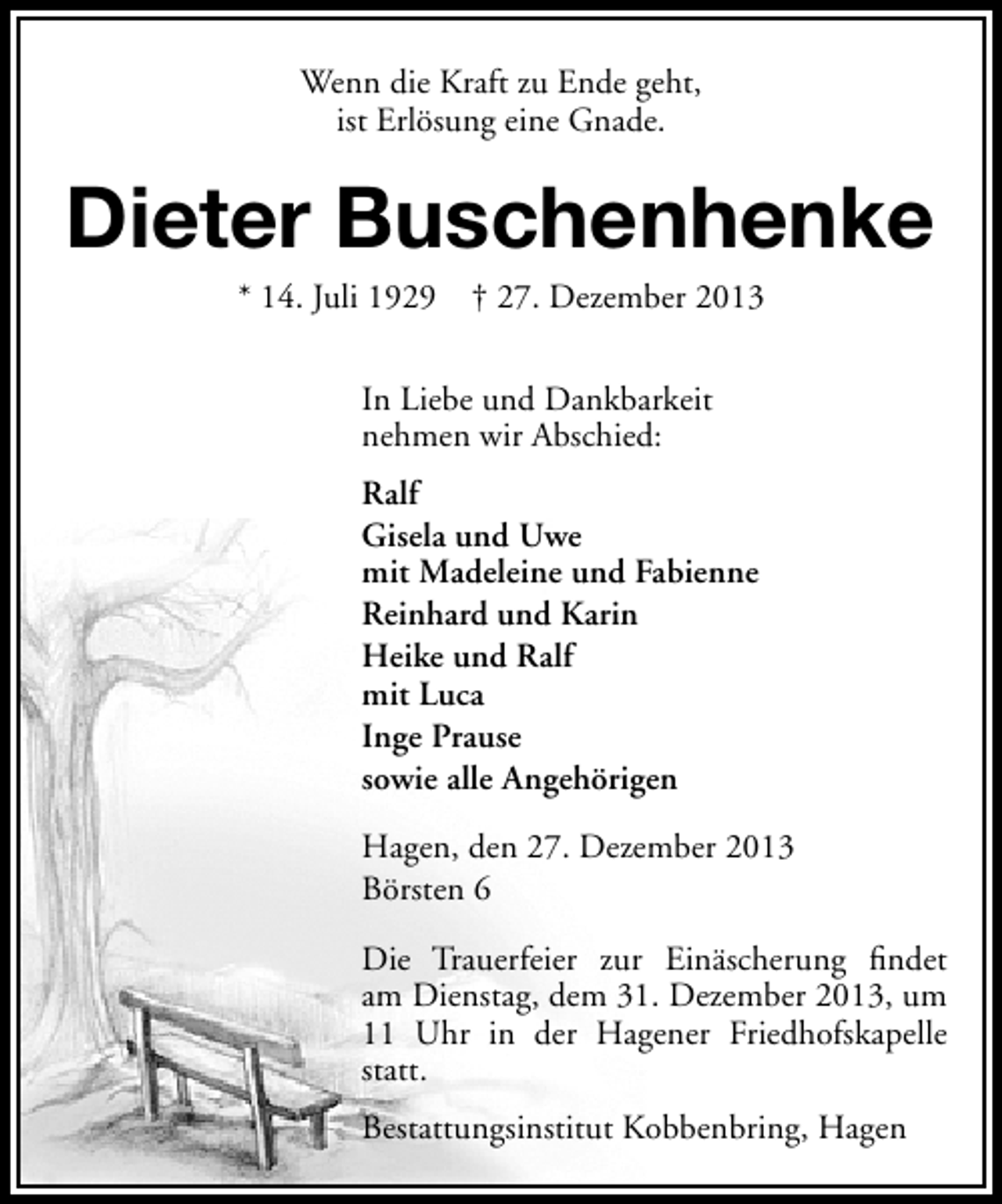 <p>Wenn die Kraft zu Ende geht,<br />ist Erlösung eine Gnade.</p><p>Dieter Buschenhenke<br />* 14. Juli 1929</p><p>† 27. Dezember 2013</p><p>In Liebe und Dankbarkeit<br />nehmen wir Abschied:<br />Ralf<br />Gisela und Uwe<br />mit Madeleine und Fabienne<br />Reinhard und Karin<br />Heike und Ralf<br />mit Luca<br />Inge Prause<br />sowie alle Angehörigen<br />Hagen, den 27. Dezember 2013<br />Börsten 6<br />Die Trauerfeier zur Einäscherung ﬁndet<br />am Dienstag, dem 31. Dezember 2013, um<br />11 Uhr in der Hagener Friedhofskapelle<br />statt.<br />Bestattungsinstitut Kobbenbring, Hagen</p>