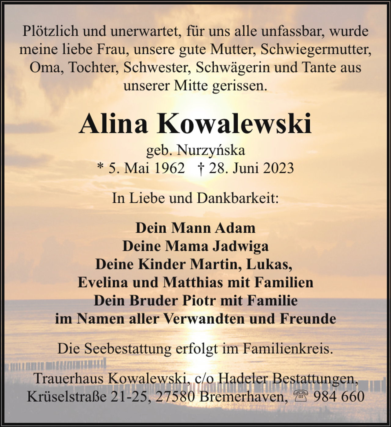 <p>Plötzlich und unerwartet, für uns alle unfassbar, wurde<br />meine liebe Frau, unsere gute Mutter, Schwiegermutter,<br />Oma, Tochter, Schwester, Schwägerin und Tante aus<br />unserer Mitte gerissen.</p><p>Alina Kowalewski<br />geb. Nurzyńska<br />* 5. Mai 1962 † 28. Juni 2023<br />In Liebe und Dankbarkeit:<br />Dein Mann Adam<br />Deine Mama Jadwiga<br />Deine Kinder Martin, Lukas,<br />Evelina und Matthias mit Familien<br />Dein Bruder Piotr mit Familie<br />im Namen aller Verwandten und Freunde<br />Die Seebestattung erfolgt im Familienkreis.<br />Trauerhaus Kowalewski, c/o Hadeler Bestattungen,<br />Krüselstraße 21-25, 27580 Bremerhaven, ' 984 660</p>
