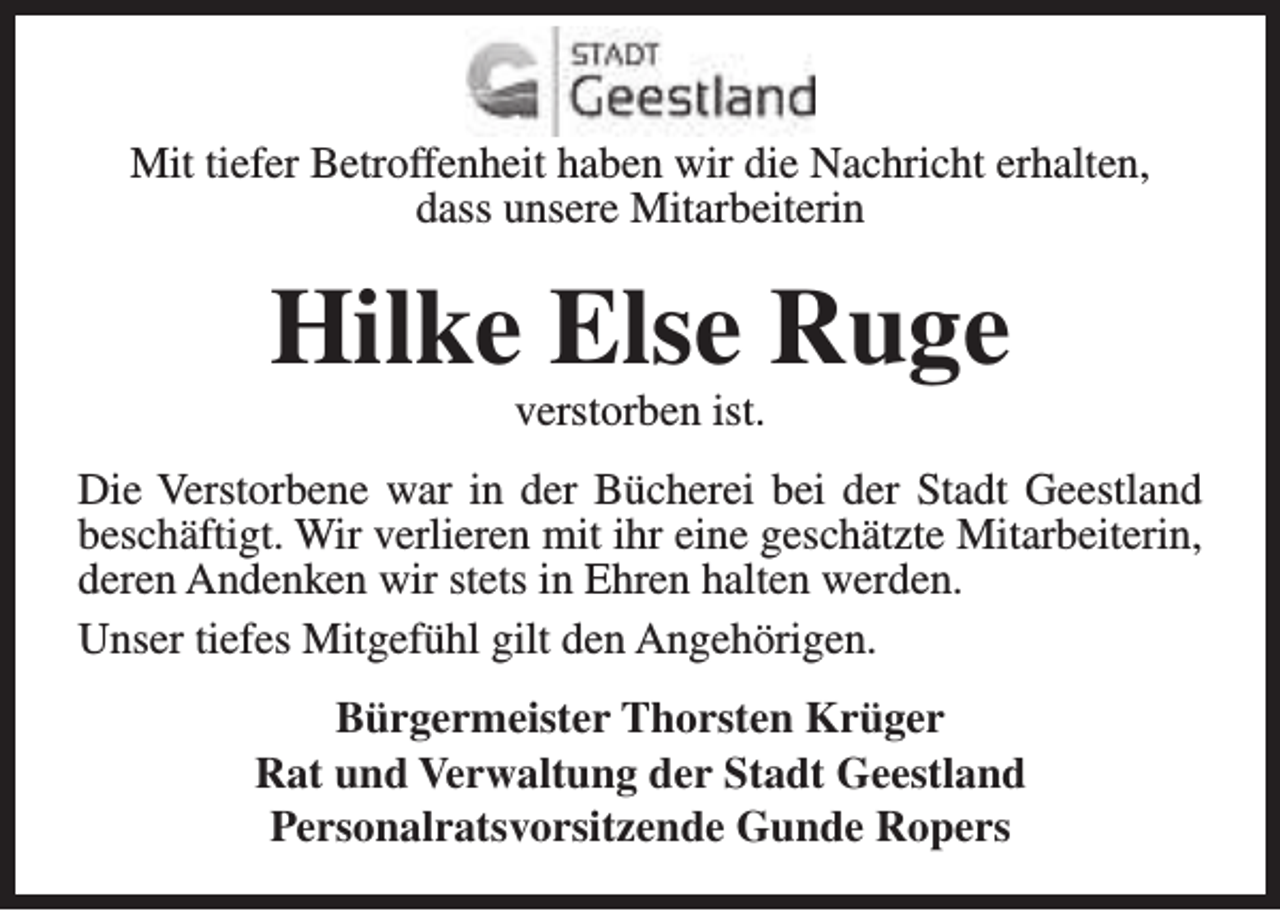 <p>Mit tiefer Betroffenheit haben wir die Nachricht erhalten,<br />dass unsere Mitarbeiterin</p><p>Hilke Else Ruge<br />verstorben ist.</p><p>Die Verstorbene war in der Bücherei bei der Stadt Geestland<br />beschäftigt. Wir verlieren mit ihr eine geschätzte Mitarbeiterin,<br />deren Andenken wir stets in Ehren halten werden.<br />Unser tiefes Mitgefühl gilt den Angehörigen.<br />Bürgermeister Thorsten Krüger<br />Rat und Verwaltung der Stadt Geestland<br />Personalratsvorsitzende Gunde Ropers</p>