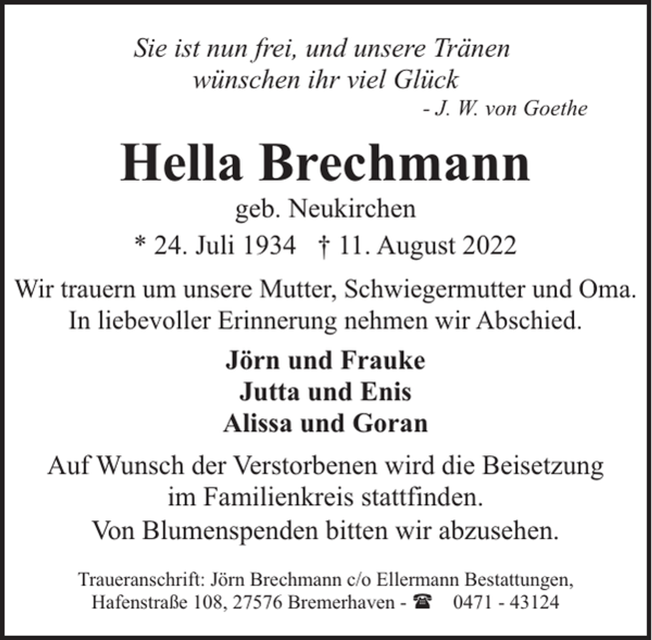 <p>Sie ist nun frei, und unsere Tränen<br />wünschen ihr viel Glück</p><p>- J. W. von Goethe</p><p>Hella Brechmann<br />geb. Neukirchen<br />* 24. Juli 1934 † 11. August 2022</p><p>Wir trauern um unsere Mutter, Schwiegermutter und Oma.<br />In liebevoller Erinnerung nehmen wir Abschied.<br />Jörn und Frauke<br />Jutta und Enis<br />Alissa und Goran</p><p>Auf Wunsch der Verstorbenen wird die Beisetzung<br />im Familienkreis stattfinden.<br />Von Blumenspenden bitten wir abzusehen.<br />Traueranschrift: Jörn Brechmann c/o Ellermann Bestattungen,<br />Hafenstraße 108, 27576 Bremerhaven - ( 0471 - 43124</p>