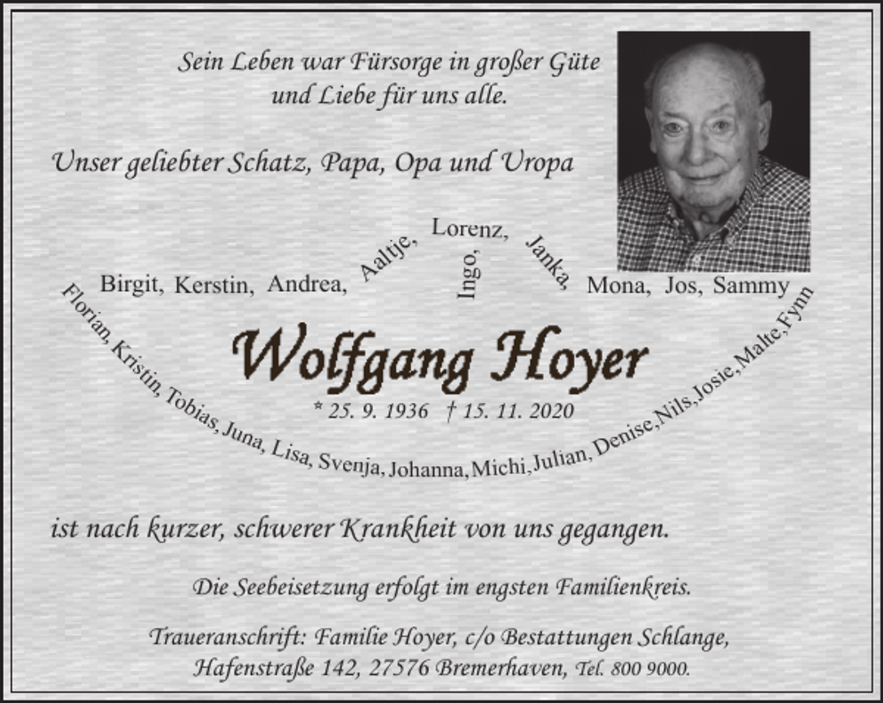 <p>Sein Leben war Fürsorge in großer Güte<br />und Liebe für uns alle.</p><p>Unser geliebter Schatz, Papa, Opa und Uropa</p><p>Mona, Jos, Sammy</p><p>Fy<br />nn</p><p>Ingo,</p><p>a,<br />nk<br />Ja</p><p>,<br />tin<br />ris<br />,K<br />ian<br />or<br />Fl</p><p>Lorenz,<br />je,<br />t<br />l<br />a<br />Birgit, Kerstin, Andrea, A</p><p>e,<br />alt<br />M<br />ie,<br />os<br />To<br />J<br />,<br />bia<br />ils<br />* 25. 9. 1936 † 15. 11. 2020<br />s, J<br />e,N<br />s<br />una<br />i<br />en<br />, Lis<br />a, Svenja,<br />ian, D<br />Johanna, Michi, Jul</p><p>ist nach kurzer, schwerer Krankheit von uns gegangen.<br />Die Seebeisetzung erfolgt im engsten Familienkreis.<br />Traueranschrift: Familie Hoyer, c/o Bestattungen Schlange,<br />Hafenstraße 142, 27576 Bremerhaven, Tel. 800 9000.</p>
