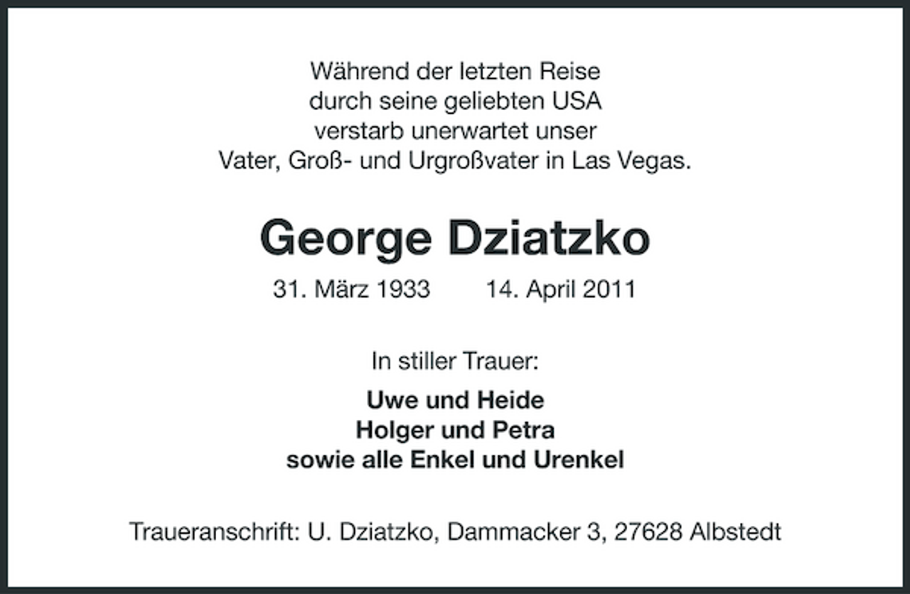 <p>Während der letzten Reise durch seine geliebten USA verstarb unerwartet unser Vater, Groß- und Urgroßvater in Las Vegas.</p><p>George Dziatzko<br />31. März 1933 14. April 2011 In stiller Trauer: Uwe und Heide Holger und Petra sowie alle Enkel und Urenkel Traueranschrift: U. Dziatzko, Dammacker 3, 27628 Albstedt</p>