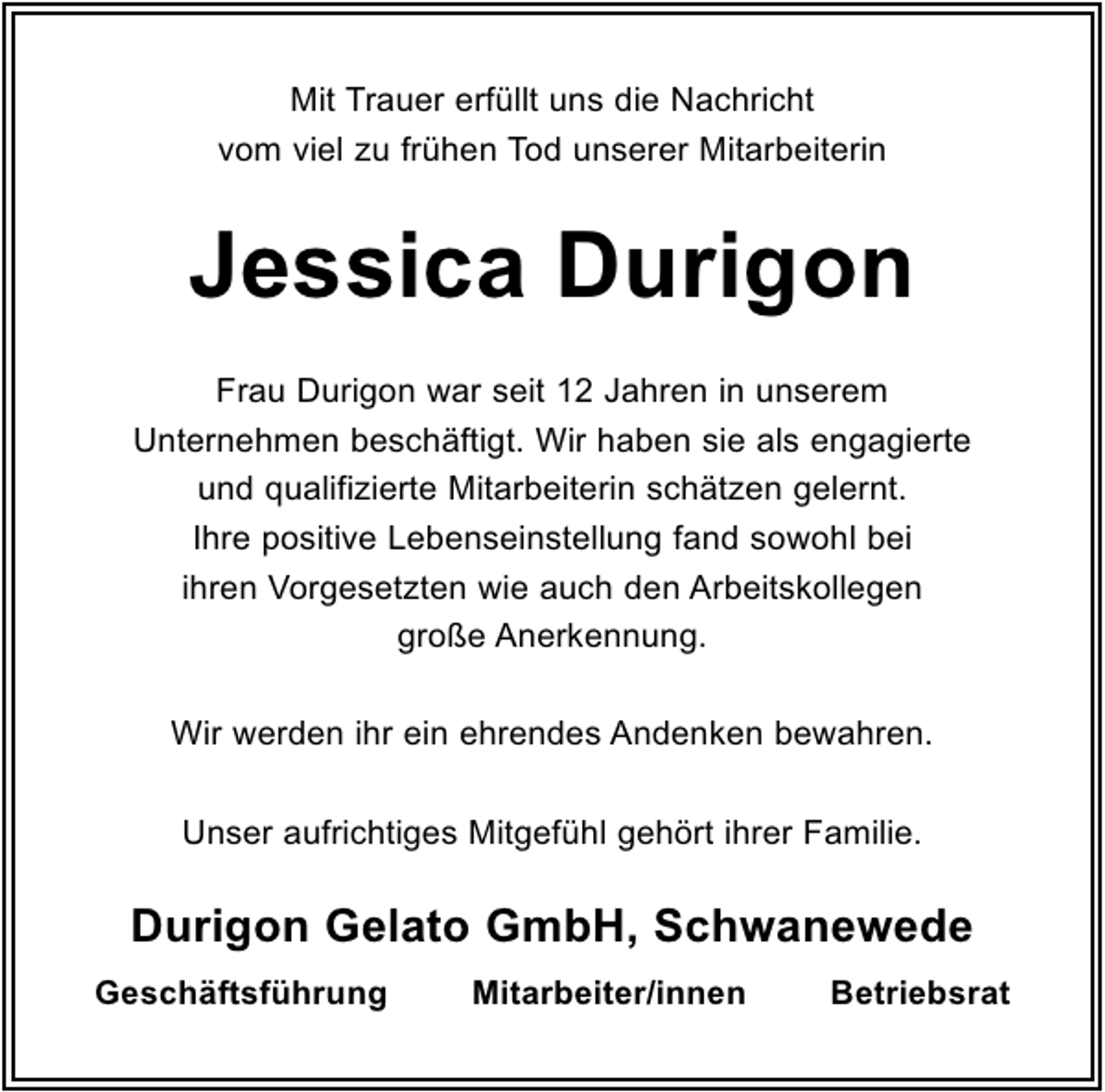 <p>Mit Trauer erfüllt uns die Nachricht<br />vom viel zu frühen Tod unserer Mitarbeiterin</p><p>Jessica Durigon<br />Frau Durigon war seit 12 Jahren in unserem<br />Unternehmen beschäftigt. Wir haben sie als engagierte<br />und qualifizierte Mitarbeiterin schätzen gelernt.<br />Ihre positive Lebenseinstellung fand sowohl bei<br />ihren Vorgesetzten wie auch den Arbeitskollegen<br />große Anerkennung.<br />Wir werden ihr ein ehrendes Andenken bewahren.<br />Unser aufrichtiges Mitgefühl gehört ihrer Familie.</p><p>Durigon Gelato GmbH, Schwanewede<br />Geschäftsführung</p><p>Mitarbeiter/innen</p><p>Betriebsrat</p>