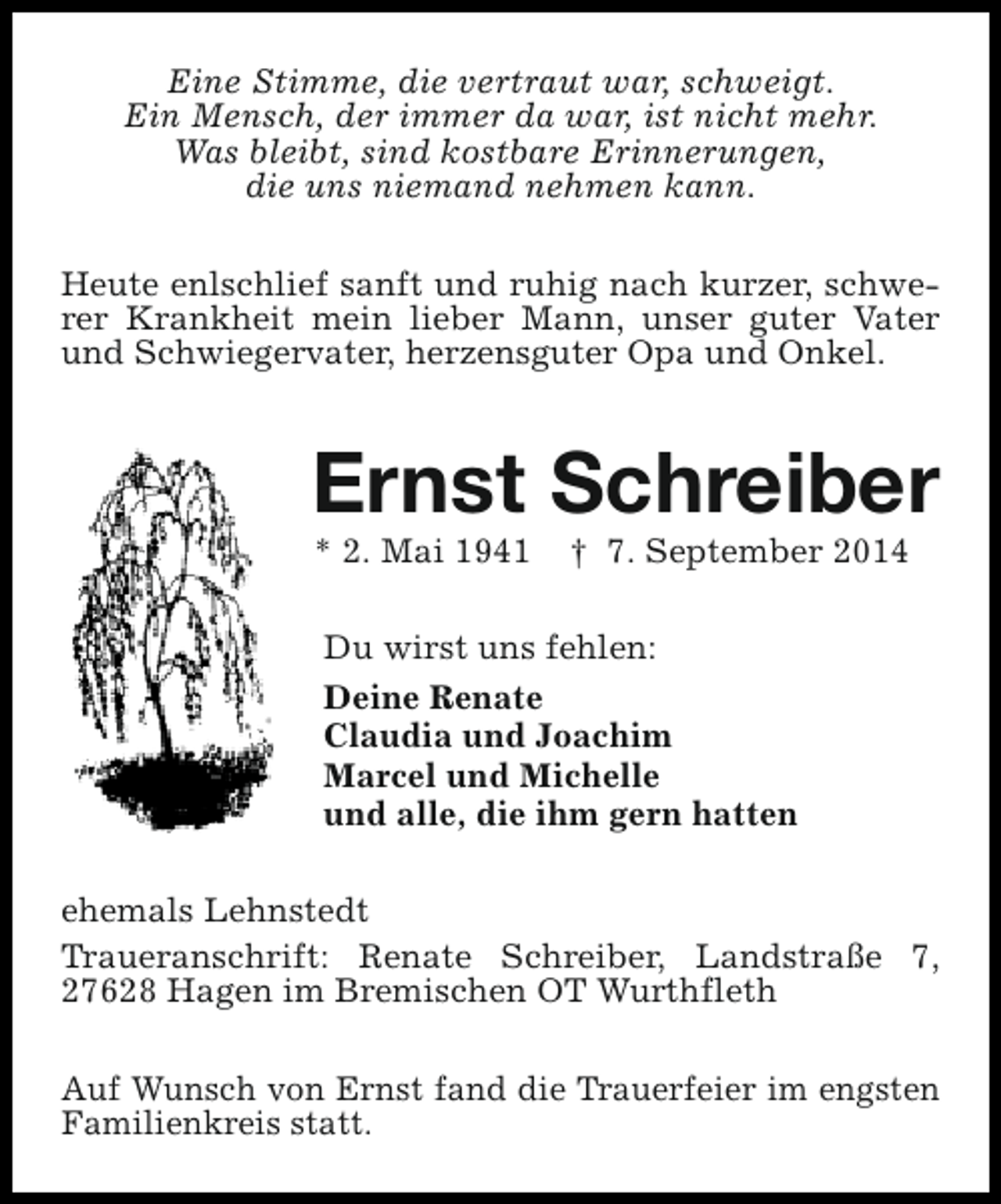 <p>Eine Stimme, die vertraut war, schweigt.<br />Ein Mensch, der immer da war, ist nicht mehr.<br />Was bleibt, sind kostbare Erinnerungen,<br />die uns niemand nehmen kann.<br />Heute enlschlief sanft und ruhig nach kurzer, schwerer Krankheit mein lieber Mann, unser guter Vater<br />und Schwiegervater, herzensguter Opa und Onkel.</p><p>Ernst Schreiber<br />* 2. Mai 1941</p><p>† 7. September 2014</p><p>Du wirst uns fehlen:<br />Deine Renate<br />Claudia und Joachim<br />Marcel und Michelle<br />und alle, die ihm gern hatten<br />ehemals Lehnstedt<br />Traueranschrift: Renate Schreiber, Landstraße 7,<br />27628 Hagen im Bremischen OT Wurthfleth<br />Auf Wunsch von Ernst fand die Trauerfeier im engsten<br />Familienkreis statt.</p>