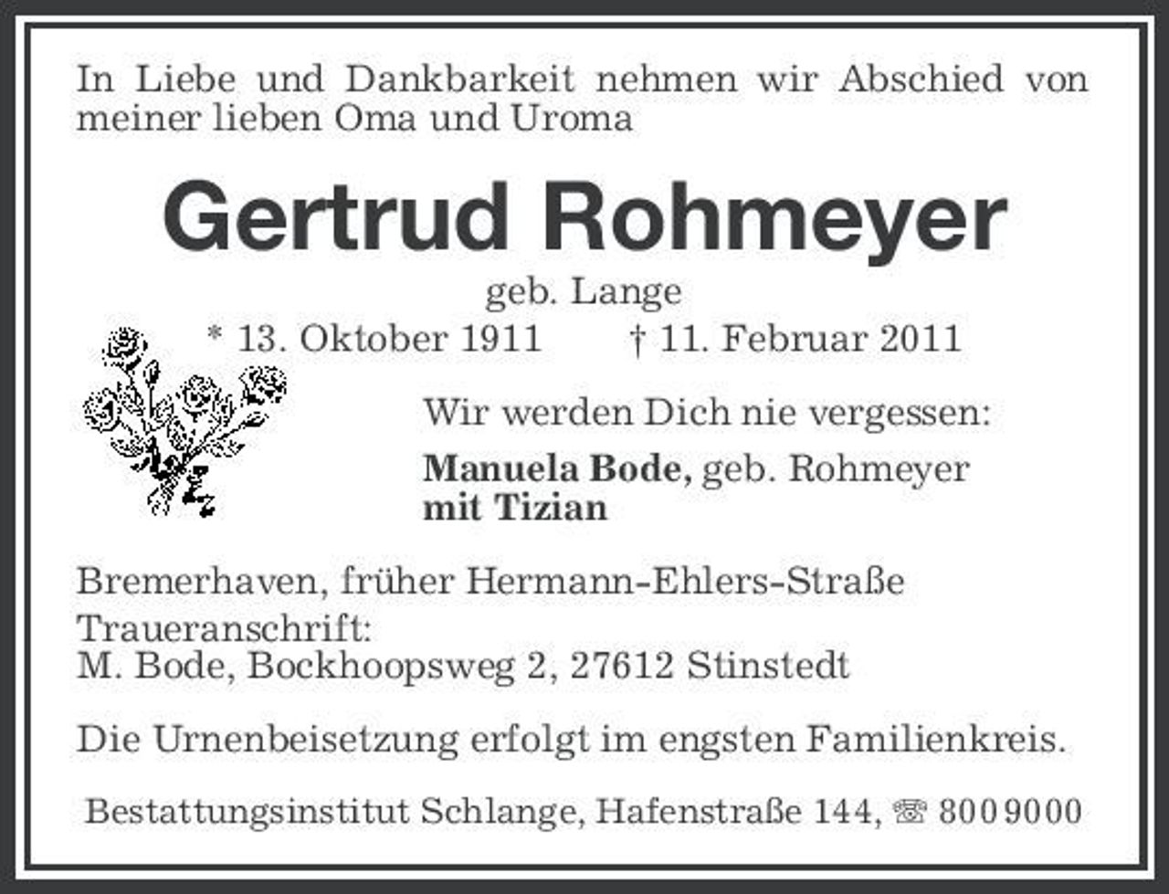 <p>In Liebe und Dankbarkeit nehmen wir Abschied von meiner lieben Oma und Uroma</p><p>Gertrud Rohmeyer<br />geb. Lange * 13. Oktober 1911 † 11. Februar 2011 Wir werden Dich nie vergessen: Manuela Bode, geb. Rohmeyer mit Tizian Bremerhaven, früher Hermann-Ehlers-Straße Traueranschrift: M. Bode, Bockhoopsweg 2, 27612 Stinstedt Die Urnenbeisetzung erfolgt im engsten Familienkreis.<br />Bestattungsinstitut Schlange, Hafenstraße 144, 800 9000</p>