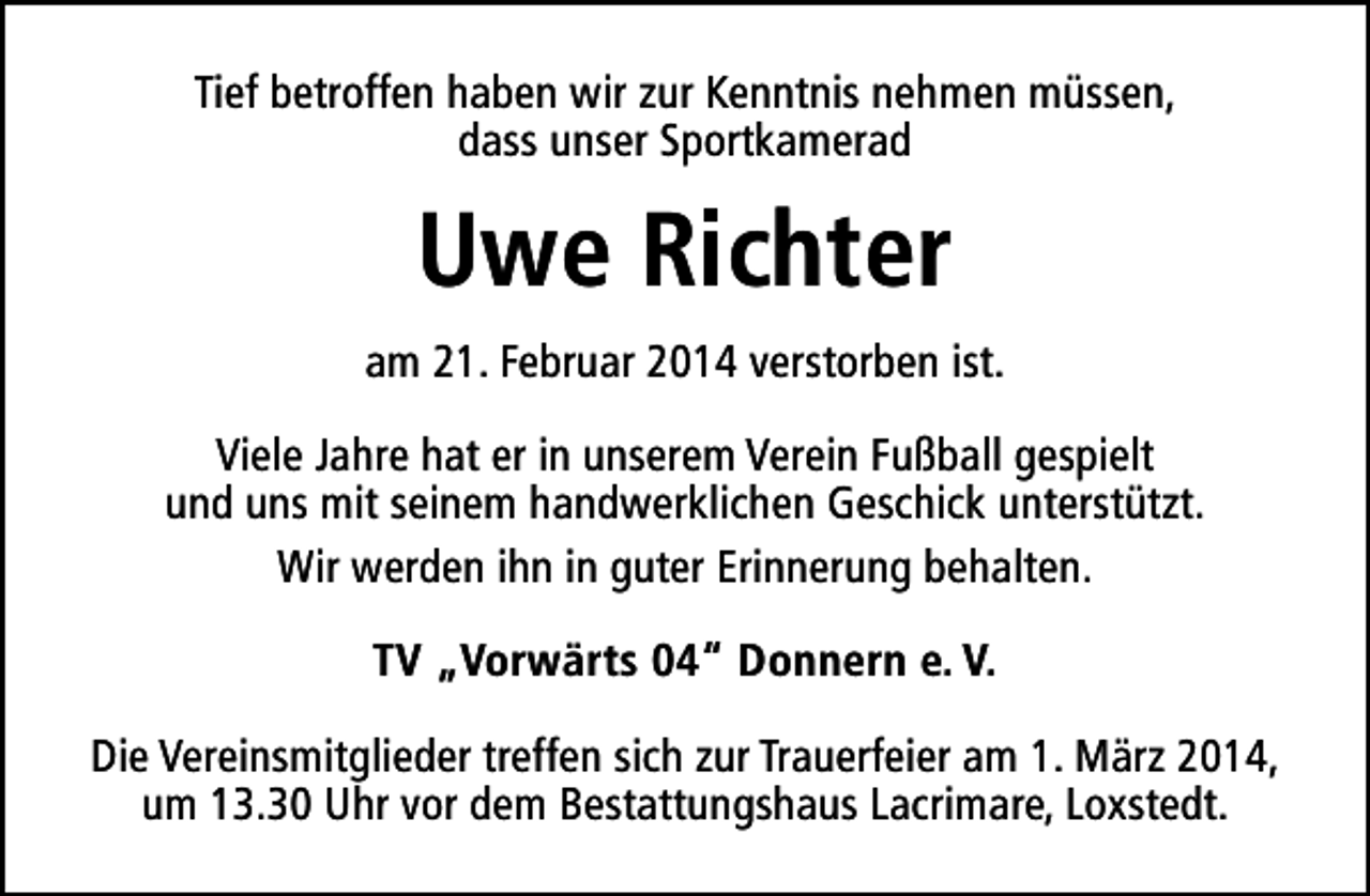 <p>Tief betroffen haben wir zur Kenntnis nehmen müssen,<br />dass unser Sportkamerad</p><p>Uwe Richter<br />am 21. Februar 2014 verstorben ist.<br />Viele Jahre hat er in unserem Verein Fußball gespielt<br />und uns mit seinem handwerklichen Geschick unterstützt.<br />Wir werden ihn in guter Erinnerung behalten.<br />TV „Vorwärts 04“ Donnern e. V.<br />Die Vereinsmitglieder treffen sich zur Trauerfeier am 1. März 2014,<br />um 13.30 Uhr vor dem Bestattungshaus Lacrimare, Loxstedt.</p>