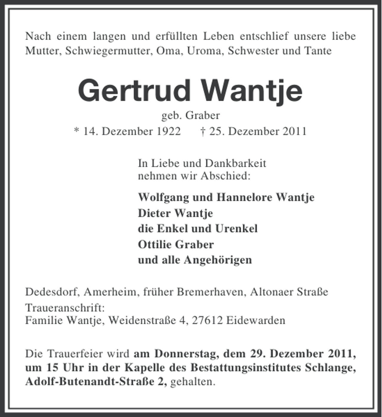 <p>Nach einem langen und erfüllten Leben entschlief unsere liebe<br />Mutter, Schwiegermutter, Oma, Uroma, Schwester und Tante</p><p>Gertrud Wantje<br />geb. Graber<br />* 14. Dezember 1922 † 25. Dezember 2011<br />In Liebe und Dankbarkeit<br />nehmen wir Abschied:<br />Wolfgang und Hannelore Wantje<br />Dieter Wantje<br />die Enkel und Urenkel<br />Ottilie Graber<br />und alle Angehörigen<br />Dedesdorf, Amerheim, früher Bremerhaven, Altonaer Straße<br />Traueranschrift:<br />Familie Wantje, Weidenstraße 4, 27612 Eidewarden<br />Die Trauerfeier wird am Donnerstag, dem 29. Dezember 2011,<br />um 15 Uhr in der Kapelle des Bestattungsinstitutes Schlange,<br />Adolf-Butenandt-Straße 2, gehalten.</p>